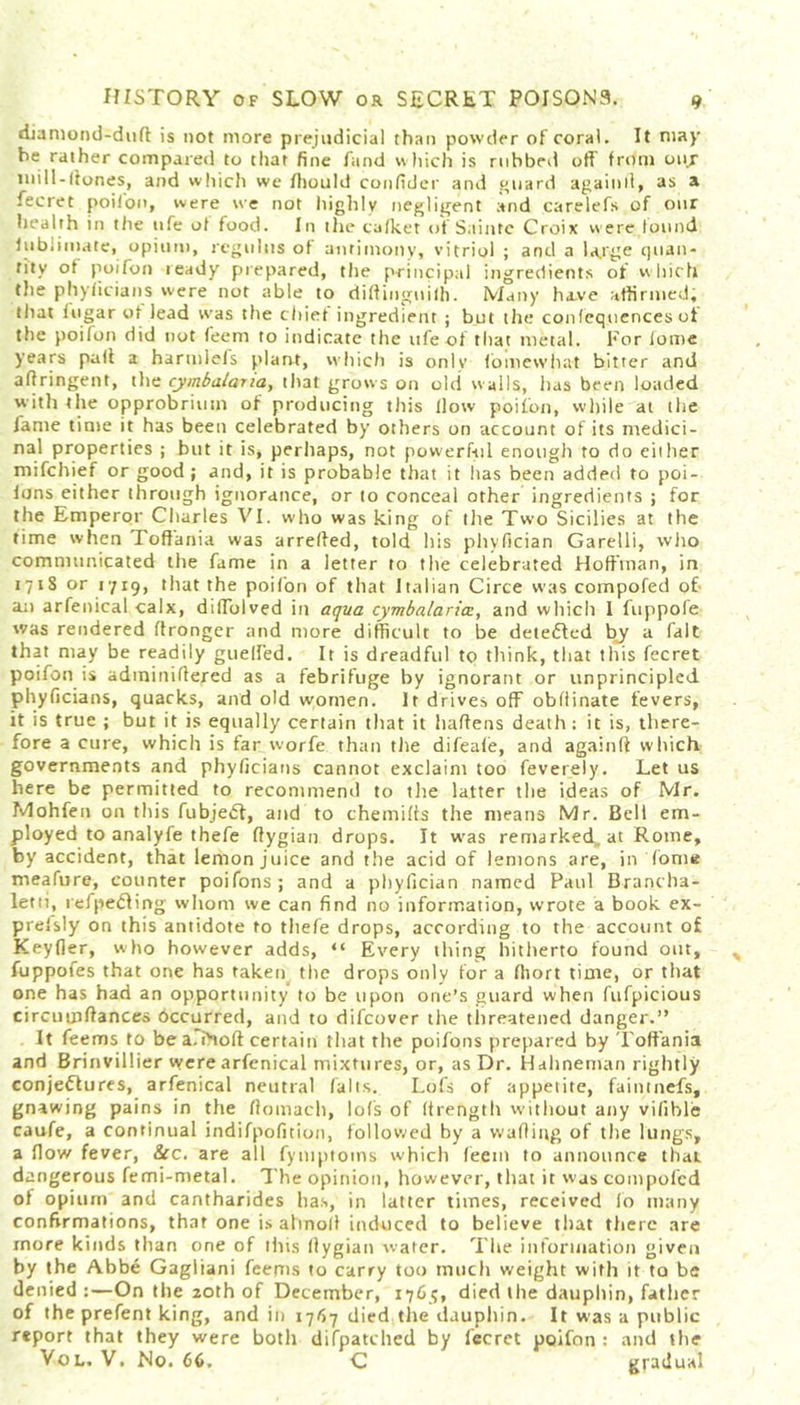 diamond-duft is not more prejudicial than powder of coral. It may be rather compared to that fine fund which is rubbed off from ouj niill-lfones, and which we fiiould confider and guard againll, as a fecret poilon, were we not highly negligent and carelefs of our health in the life of food. In the cafket of Saintc Croix w ere found fubiimate, opium, rcgultis of antimony, vitriol ; and a large quan- tity ot poifon teady prepared, the principal ingredients of which the phyficians were not able to diftinguilh. Many have affirmed; that iugar ot lead was the chief ingredient ; but the confequences ot the poifon did not feem to indicate the life of that metal. For iome years paff a harmlefs plant, which is only fomewhat bitter and aflringent, the cymbalana, that grows on old walls, has been loaded with the opprobrium of producing this flow poifon, while at the fame time it has been celebrated by others on account of its medici- nal properties ; but it is, perhaps, not powerful enough to do either mifchief or good; and, it is probable that it lias been added to poi- fons either through ignorance, or to conceal other ingredients ; for the Emperor Charles VI. who was king of the Two Sicilies at the time when Toftania was arreffed, told his phyfician Garelli, who communicated the fame in a letter to the celebrated Hoffman, in 1718 or 1719, that the poifon of that Italian Circe was compofed of- an arfenical calx, diffblved in aqua cymbalaria:, and which 1 fuppofe was rendered ffronger and more difficult to be detedfed by a fait that may be readily gueffed. It is dreadful to think, that this fecret poifon is adminiflered as a febrifuge by ignorant or unprincipled phyficians, quacks, and old women. It drives off obliinate fevers, it is true ; but it is equally certain that it haffens death: it is, there- fore a cure, which is far worfe than the difeafe, and againft which governments and phyficians cannot exclaim too feverely. Let us here be permitted to recommend to tlie latter the ideas of Mr. Mohfen on this fubjedt, and to c he mi (is the means Mr. Bell em- ployed to analyfe thefe fiygian drops. It was remarked, at Rome, by accident, that lemon juice and the acid of lemons are, in Tome meafure, counter poifons ; and a phyfician named Paul Brancha- letti, refpediing whom we can find no information, wrote a book ex- prefsly on this antidote to thefe drops, according to the account of Keyfler, who however adds, “ Every thing hitherto found out, fuppofes that one has taken the drops only for a fhort time, or that one has had an opportunity to be upon one’s guard when fufpicious circumffances bccurred, and to difcover the threatened danger.” It feems to be a. ihoft certain that the poifons prepared by Toftania and Brinvillier were arfenical mixtures, or, as Dr. Hahneman rightly conjectures, arfenical neutral (alts. Lofs of appetite, faintnefs, gnawing pains in the flomach, lofs of (trength without any vifible caufe, a continual indifpofition, followed by a wading of the lungs, a flow fever, &c. are all fymptotns which feem to announce that dangerous femi-metal. The opinion, however, that it was compofed of opium and cantharides has, in latter times, received lo many confirmations, that one is altnod induced to believe that there are more kinds than one of this flygian water. The information given by the Abbe Gagliani feems to carry too much weight with it to be denied :—On the 20th of December, 1765, died the dauphin, father of the prefent king, and in 1767 died the dauphin. It was a public report that they were both difpatched by fecret poifon : and the Vol. V. No. 66. C gradual