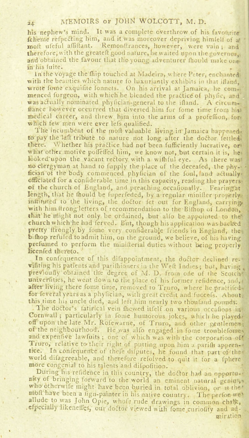 24 MEMOIRS of Jt>Hl4 WOLCOTT, M. D. his nephew’s mind. It was a complete overthrow of his favourite fchenie refpcding him, and it was moreover depriving himlelt of & ' molt ufeful affiftant. Remonstrances, however, were vain; and therefore, with the greatefl good nature, lie waited upon the goverivcw,. and obtained the favour that the-young adventurer lliotrld make one- in his (uite. . In the voyage the fiiip touched at Madeira, where Peter, enchanted: with the beauties which nature fo luxuriantly exhibits in that iliand, •wrote Come exquifite lonnets. On his arrival at Jamaica, lie com-- mencccl furgeon, with which he blended the practice of phyfic, and was actually nominated phyficiari-general to the tfland. A circum- Ifance however occurred that diverted him for fome time front his: medical career, and threw him into the arms of a profefTion, for- which few men were ever lefs qualified. The incumbent ot the molt valuable living in Jamaica happened' to pay the lad tribute to nature not long after the doctor fettled, there. Whether his practice had not been fufficiently lucrative, or1 what other motive po lie (led him, we know not, but certain it is, he- looked'upon the vacant reClory with a wifhfu) eye. As there was' 1 no clergyman at hand to fupply the place of the deceafed, the phy-- fician of the body commenced phyfician of the foul, and actually- officiated tor a confiderable time in this capacity, reading the prayers of the church of England, and preaching occasionally. Fearitrgfat length, that he fhould be (uperfeded, by a regular miniflcr properly. jhftWtjed to t,lie living, the doCtor let out for England, carrying, with him (trong letters of recommendation to the Bifhop of London, that he might not only be ordained, but alio be appointed to the' church which he had ferved. But, though his application was backed pretry ltrongly by fome very conficlerabje friends in England, the bifhop refilled to admit him, on the ground, we believe, of iiis having prefumed to perform the minifterial duties without being properly licenfed thereto. In confcquence of this difappointment, the doctor declined re-' > vifiting his patients and parilhioners in the Well Indies; but, having i , previously obtained tire degree of M. D. from orte of tlie Scotch- univerlitres, he went down to the place of his former refidence, and,) ] after living there fome time, removed to Truro, where he praCtifed. for feveral years as a phyfician, with great credit and Succefs. About, this time his uncle died, and left him nearly two thoufand poimds. The doCdor’s Satirical vein fhewed itfelf .oil various occafions in Cornwall; particularly in fome humorous joke?, which he played' off upon the late Mr. Rofewarne, of Truro, and other gentlemen; of the neighbourhood. He was alfo engaged in fome troublefome.v and ex pen five lawfuits ; one of which was with the corporation oft Truro, relative tothetr right of putting upon him a pari fit appren-- tree. In confequente of thefe difputes, he found that part of the world difagreeable, and therefore relolved to quit it for a fphere more congenial to his talents and dilpofition. During his refidence in this country, the doftor had an opportu-- nhy of bringing forward to the world an eminent natural genius,, who otherwife might have been buried in total oblivion, or it the ’ nlbft have been a figu-painter in his native country. The perfon we' allude to was John Opie, whole rude drawings in common chalk, ,elpecially likenelfqs, our doiStof viewed with fome.curiolity and ad- , miration