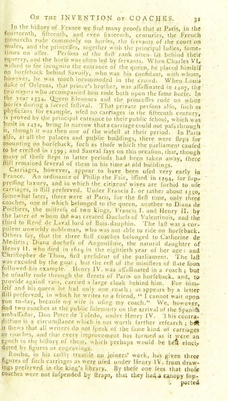 In the hiftorv of 1-ranee we find many proofs that at Paris, in the fourteenth, fifteenth, and even fixteenth, centuries, the French monarchs rode commonly on horfes, the fervants of the court on mules, and the princefles, together w ith the principal ladies, fome- times on atles. Perfons at the fir/I rank often- (at behind thdir equerry, and the horie was often led by fervants. When Charles VI. wifhed to fee incognito the entrance of the queen, he placed himfelf on horfehack behind Savoifv, who was his confidant, with whom, however, he was much incommoded in the crowd. When Louis duke of Oi leans, that prince’s brother, was alfaflinated in 1407, the two ecuyefs who accompanied him rode both upon the fame horle. In the year 1534, Q^yeen Eleonora and the princcffes rode on white horles during a (acted feftival. That private perfons alfo, ftich as phylicians for example, tiled no carriages in the fifteenth century, is proved by tjie principal entrance to their public fchool, which vvas built in 1472, being lo narrow that a carriage could not pafs through it, though it was then one of the wideft at their period. In Paris alio, at all the palaces and public buildings, there were fteps for mounting on horfe.back, fuel) as thofe which tlie parliament caufed to be erected in 1599 ; and Sauval fays on this occafion, that, though matiy of thefe heps in latter periods had been taken away, there Itill remained feveral of them in his time at old buildings. Carriages, however, appear to have been ufed very early in France. An ordinance of Philip the Fair, idued in 1294, for fup- prelfing luxury, and in which the citizens’ wives are forbid to tife carriages, is hill preferved. Under Francis I. or rather about 1^50, fomewhat later, there were at Paris, for the firfi time, only three coaches, one of which belonged to the queen, another to Diana de Poifliers, the miftrefs of two kings, Francis I. and Henry II. by the latter of whom (he was created Ducltefsof Valentinois, and the third to Rene de Laval lord of Bois-dauphin. The laff was a cor- pulent unwieldy nobleman, who was not able to ride on horfehack. Others fay, that the three firfi coaches belonged to Catherine de Medjcis; Diana duchefs of Angoujcme, the natural daughter of Henry II. who died in 1619 in the eightieth year of her age: and Chrifiopher de 1 hoti, firfi prefident of the parliament. The laft was excufed by the gout ; but the reft of the minifters of (fate foon followed his example. Henry IV. was alfaffinated in a coach ; but he ufually rode through the ftreets of Paris on horfeback, and, to provide again!! rain, carried a large cloak behind him. For him- felf and his queen he had only one roach ; as appears by a letter flill preferved, in which he writes to a friend, “ 1 cannot wait upon you to-day, becaufe my wife is ufing my coach.” We, however, find two coaches at the public folemmtv on the arrival of tlie Spunifti am ha (Tad or, Don Peter de Toledo, under Henry IV. '\ his contra- diction is a circumftance which is not worth farther refearch ; it (hews that all writers dp not (peak of the fame kind of carriages or coaches, and that every improvement has formed as it were an epoch in the hiftory of them, vy}ijch perhaps would be b£$ eluci- dated by figures or engravings. Roubo, in his collly treatife on joiners’ work, lias given three figures of fuch carriages as were ufed under Henry IV. from draw- ings preferved in the king’s library. By thefe one fees that thofe coaches were not fufpended by ftrap3, that they had a canopy fup. ported