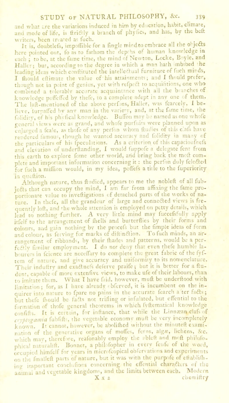 and what ,.re the variations induced in him hy cd ication, habit, climate, and mode of life, is ftridly a branch of phyfics, and has, by the beft writers, been treated as i'uch. . It is, doubtlels, impodible for a fingle mind to embrace all the o'jects here pointed our, fo as to fathom the depths of human knowledge in each ; to be, at the fame time, the mind of Newton, Locke, Boyle, and Haller; bur, according to the degree in which a man hath inbibed he leading ideas which eonftituted the intelledual furniture of fuch minds, I flioulcl eftimate the value of his attainments; and I (hoiild prefer, though not in p hit of genius, yet with refped to acquisitions, one who combined a tolerably accurate acquaintance with all the branches of knowledge peflcflcd by thefc, to a complete adept in any one of them. The laft-mentiontd of the above perfins, Haller, was fcarcely, i be- lieve, (urpaifed bv anv man in the variety, and, at the fame time, the folidity, or' his phvfica! knowledge. Buffon may b ■ named as one whole general views were as grand, and whofe purfuits were planned upon as enlarged a fcale, as thofe of any peribn whom ftudies of this clafs have rendered famous, though he wanted accuracy and (blidity in many of the particulars of his (peculations. As a criterion of this capacioufnefs and elevation of underftanding, I would fuppofe a delegate fent from this earth to explore fome other world, arid bring back the tnoft com- plete and important information concerning it : the perfon duly feleded for fuch a million would, in my idea, poflefs a title to the fuperiority in queftion. Although nature, thus ftudied, appears to me the nobleft of all fub- jeds that can occupy the mind, I am far from affixing the fame pro- portionate value to inveftigations of detached parts of the works of na- ture. In thefe, all the grandeur of large and conneded views is fre- quently loft, and the whole attention is employed on petty details, which lead to nothing further. A very little mind may fuccefsfully apply itfelf to the arrangement of (hells and butterflies by their forms and colours, and gain nothing by the procefs but the fimple ideas of form and colour, as ferving for marks of diftindion. To fuch minds, an ar- rangement of ribbands, by their (hades and patterns, would be a per- fc£t;v fimilar employment. I do nor deny that even thefe humble la- bourers in fcience arc ncceflarv to complete the great fabric of the fyf- tem of nature, and give accuracy and uniformity to its nomenclature. Their induttry and exadnefs deferve praife; but it is better for a ftu- dent, capable of more extenfivt views, to make ufe of their labours, than to imitate them. What I have faid. however, muft be underftood with limitation ; for, as I have already 1 bferved, it is incumbent on the in- quirer into nature to fpare no pains in the accurate fcarch a ter fads; but thefe (liould be fads not trilling or infulated, but effential to the formation of thofe general theorems in which fyftematical knowledge confifts. It is certain, for inftance, that while the Linntcan, clafs of cryf>t'jgamia fubfift , the vegetable economv muft be very incompletely known. It cannot, however, be abolilhed without the minuteft exami- nation of the generative organs of modes, ferns, aigai, lichens, &c. which may, theref >re, reafonably employ the ableft and nrmft philufo- phica! naturahft. Bonner, a philofopher in cvcrv feufe of the word, occupied himfelf for vears in microfeopical obfervations and experiments on the fmallcft parts of nature, but it was with the purpofe of ellablifli- ing imnortani conclufions concerning the effential charadeis of the a nun a i and vegetable kingdoms and the limits between each, Modern X x 2 chemiftry