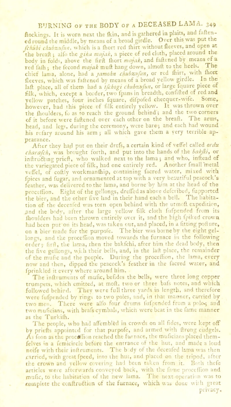 ftockings. It is worn next the fkin, and is gathered in plaits, and fallen- cd round the middle, by means of a broad girdle. Over this was put the J'chubi chubzufun, which is a (lion red lhirt without fleeves, and open at the breaft ; alio the gika rnajak, a piece of red cloth, placed around the bodv in folds, above the firil ihort majak, and fattened by means of a red l’alh ; the fecond inajak mutt hang down, almoft to the heels. The chief lama, alone, had a jamohn cfiubzufun, or red lhirt, with Ihorc lleeves, which was fattened by means of a broad yellow girdle. In the laft place, all of them had a tfehogi chubzufioi, or large fquare piece of filk, which, except a border, two fpansin breadth, confided of red and yellow patches, four inches lquare, dilpoled checquer-wife. Some, however, had this piece of hlk entirely yellow. It was thrown over the fhoulders, fo as to reach the ground behind; and the two corners of it before were fattened over each other on the breaft. The arms, head, and legs, during the ceremony, were bate; and each had wound his rclary around his arm; all which gave them a very terrible ap- pearance. After they had put on their drefs, a certain kind of velfel called ovdu ekarafeh, was brought forth, and put into the hands of the bakjki, or inttrudbng pried, who walked next to the lama; and who, inftead of the variegated piece of filk, had one entirely red. Another fmall metal velfel, of coftly workmanlhip, containing facred water, mixed with fpices and fugar, and ornamented at top with a very beautiful peacock’s feather, was delivered to the lama, and borne by him at the head of the procelfion. Eight of the gellongs, drelfedas above deferibed, fupported the bier, and the other five had in their hand each a bell. The habita- tion of the deceafed was torn open behind with the utmoft expedition, and the body, after the large yellow filk cloth fufpended from its fhoulders had been thrown entirely over it, and the high fpiked crown, had been put on its head, was taken cut, and placed, in a fitting potture, on a bier made for the purpofe. The bier was borne by the eight gel- longs, and the procelfion moved towards the furnace in the following Order; firft, the lama, then the bakfehi, afrer him the dead body, then the five gellongs, w,i.h their bells, and, in the laft place, the remainder of the mufic and the people. During the procelfion, the lama, every now and then, dipped the peacock’s feather in the facred water, and fprinkled it every where around him. The inftruments of mufic, befides the bells, were three long copper trumpets, which emitted, at mod, two or three bals notes, and which followed behind. They were full three yards in length, and therefore were fufpended by rings to two poles, and, in that manner, carried by two men. There were alfo four drums fufpended from a pnlc^ and two muficians, with brafs cymbals, which were beat in the fame manner as the Turkilh. The people, who had alfemblfcd in crowds on all Tides, were kept off by priefts appointed for that purpofe, and armed with ftrong cudgels. As foon as the procelfion reached the furnace, the muficians placed tliem- felves in a femicircle before the entrance of the hut, and made a loud noife with their inftruments. The b dy of the deceafed lama was then carried, with great fpecd, into the hut, and placed on the tripod, after the crown and yellow covering had been taken from it. Both thefe articles were afterwards conveyed back, with the fame procelfion and mufic, to the habitation of the new lama. The next operation was to complete the conftruition of the furnace, which was done with great