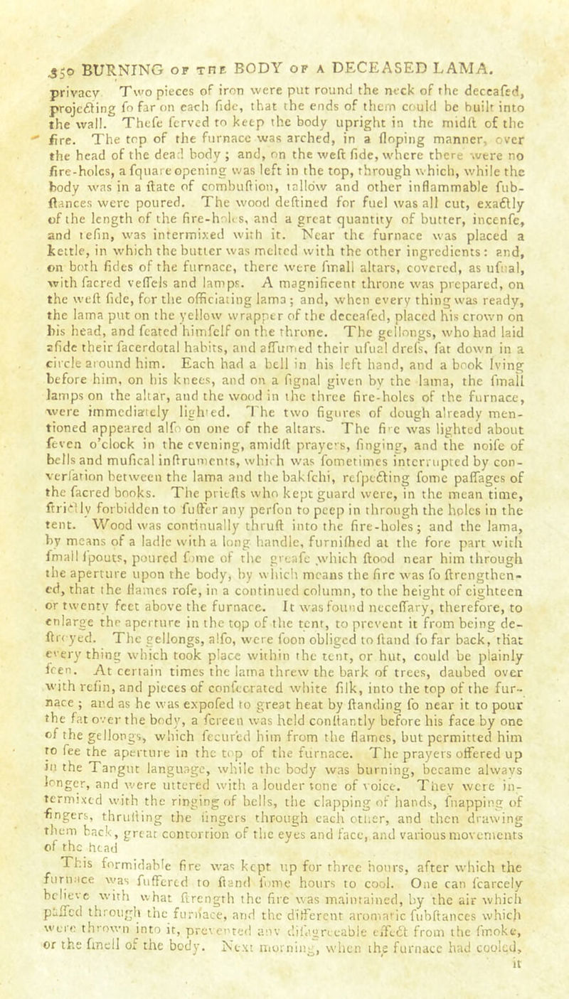privacy Two pieces of iron were put round the neck of rhe deceafed, projecting fo far on each fide, that the ends of them could be built into the wall. Thefe fcrved to keep the body upright in the midft of the fire. The top of the furnace was arched, in a Hoping manner, over the head of the dead body ; and, on the weft fide, where there were no fire-holes, a fquare opening was left in the top, through which, while the body was in a ftate of combuftion, tallow and other inflammable fub- ftances were poured. The wood deftined for fuel was all cut, exaftly of the length of the fire-hohs, and a great quantity of butter, incenfe, and tefin, was intermixed with it. Near the furnace was placed a kettle, in which the butter was melted with the other ingredients : and, on both fides of the furnace, there were ftr.ali altars, covered, as ufual, with facred veflels and lamps. A magnificent throne was prepared, on the weft fide, for the officiating lama; and, when every thing was ready, the lama put on the yellow wrapper of the deceafed, placed his crown on liis head, and fcated himfelf on the throne. The gellongs, who had laid afide their facerdotal habits, and afTumed their ufual drefs, fat down in a circle around him. Each had a bell in his left hand, and a book Iving before him, on bis knees, and on a fignal given by the lama, the final! lamps on the altar, and the wood in the three fire-holes of the furnace, were immediately ligh'ed. The two figures of dough already men- tioned appeared alfo on one of the altars. The fr e was lighted about feven o’clock in the evening, amidft prayers, finging, and the noife of bells and mufical inftruments, which was fometimes interrupted by con- verfation between the lama and the bakfehi, refpefting fomc paflages of the facred books. The pritfls who kept guard were, in the mean time, ftridlv forbidden to fufter any perfon to peep in through the holes in the tent. Wood was continually thruft into the fire-holes; and the lama, by means of a ladle with a long handle, ftirnifhed at the fore part with fmallfpouts, poured fomc of the greafe which flood near him through the aperture upon the body, by which means the fire was fo ftrengthen- cd, that the flames rofe, in a continued column, to the height of eighteen or twenty feet above the furnace. It was found neceffary, therefore, to enlarge the aperture in the tqp of the tent, to prevent it from being de- ftreyed. The gellongs, alfo, were foon obliged to ftatid fo far back, that everything which took place within the tent, or hut, could be plainly fren. At certain times the iatna threw the bark of trees, daubed over with refin, and pieces of confecrated white filk, into the top of the fur- nace ; and as he was expofed to great heat by {landing fo near it to pour ■ he fat over the body, a fereen was held conltantly before his face by one of the gellongs, which fecur'ed him from the flames, but permitted him to fee the aperture in the top of the furnace. The prayers offered up Jit the Tangut language, while the body was burning, became always longer, and were uttered with a louder tone of voice. Thev were in- termixed with the ringing of bells, the clapping of hands, {happing of fingers, thruiling the lingers through each otner, and then drawing them back, great contortion of the eyes and face, and various movements of the head This formidable fire was kept up for three hours, after which the fur mice was fuffertd to ftand lome hours to cool. One can fcarcely believe with what ftrength the fire was maintained, by the air which puffed through the furnace, and the different aromatic fubftances which were thrown into it, prevented anv cl i fat; re cable effedl from the finoke, or the finell ot the body. Next morning, when the furnace had cooled.