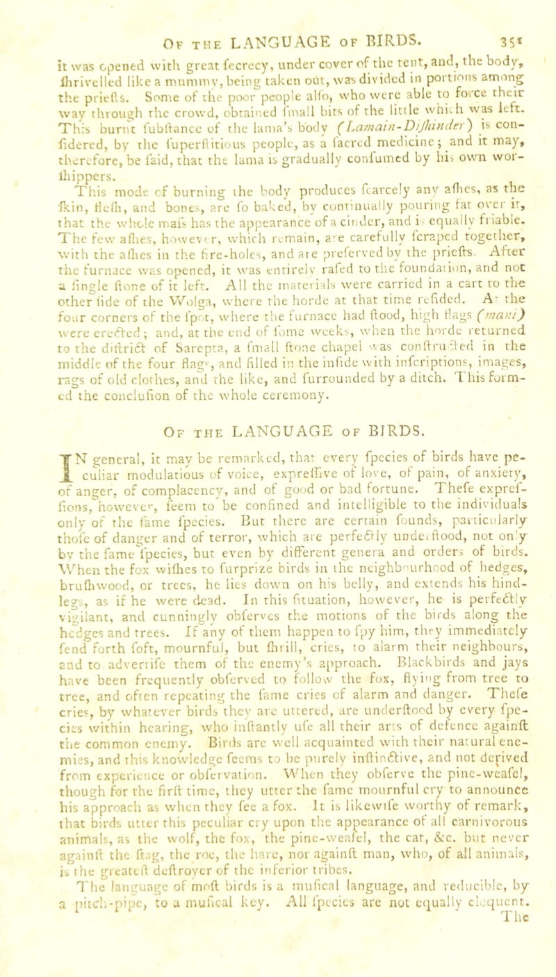 it was opened with great fecrecy, under cover of the tent, and, the body, flirivelled like a mummy, being taken out, was divided in portions among the priefts. Some of the poor people alio, who were able to force their way through rite crowd, obtained (mall hits of the little whkh was left. This burnt lubftancc of the lama’s body (Lamam-Dijliindcr) is con- fidercd, by the luperftitious people, as a (acred medicine; and it may, therefore, be laid, that the lama is gradually conlumed by his own wor- lhippcrs. This mode cf burning the body produces fcarcely anv aflies, as the fkin, flefli, and bones, are fo baked, by continually pouring fat over it, that the whole mats has the appearance of a cinder, and i equally friable. The few aflies, howev r, which remain, are carefully leraped together, with the aflies in the fire-holes, and are preferved by the priefts After the furnace was opened, it was entirely rafed to the foundation, and not a (ingle ftone of it left. All the materials were carried in a cart to the other tide of the Wolga, where the horde at that time rtfided. A' the four corners of the (pot, where the furnace had flood, high flags (mam) were eredfed; and, at the end of lome weeks, when the horde returned to the diftridt of Sarcpta, a (mail ftone chapei was conftrucled in the middle of the four flag-, and filled in the infide with inferiptions, images, rags of old clothes, and the like, and lurrounded by a ditch, li his form- ed the conciution of the whole ceremony. Of the LANGUAGE of BIRDS. IN general, it may be remarked, that every fpecies of birds have pe- culiar modulatious of voice, exprefiive of love, of pain, of anxiety, of anger, of complacency, and of good or bad fortune. Thefe expref- fions, however, feem to be confined and intelligible to the individuals only of the fame fpecies. But there are certain founds, particularly thofeof danger and of terror, which are perfedrly undci flood, not on'y by the fame lpecies, but even by different genera and orders of birds. When the fox wifhes to furprize birds in the neighbourhood of hedges, brufhwood, or trees, he lies down on his belly, and extends his hind- legs, as if he were dead. In this fituation, however, he is perfectly vigilant, and cunningly obferves the motions of the birds along the hedges and trees. If any of them happen to fpy him, they immediately fend forth foft, mournful, but Ihrill, cries, to alarm their neighbours, and to advertife them of the enemy’s approach. Blackbirds and jays have been frequently oblervcd to follow the fox, flying from tree to tree, and often repeating the fame cries of alarm and danger. Thefe cries, by whatever birds they arc uttered, are underftoed by every fpe- cics within hearing, who inftantly ufe all their arts of defence againft the common enemy. Birds are well acquainted with their natural ene- mies, and this knowledge feems to be purely inftindfive, and not derived from experience or obfervation. When they obferve the pinc-weafcl, though for the firft time, they utter the fame mournful cry to announce his approach as when they fee a fox. It is likewife worthy of remark, that birds utter this peculiar cry upon the appearance of all carnivorous animals, as the wolf, the fox, the pinc-weafel, the cat, &c. but never againft the ftag, the roe, the hare, nor againft man, who, of all animals, is the greateft deftroycr of the inferior tribes. The language of mod birds is a mufical language, and reducible, by a pitch-pipe, to a mufical key. All fpecies are not equally eloquent. The