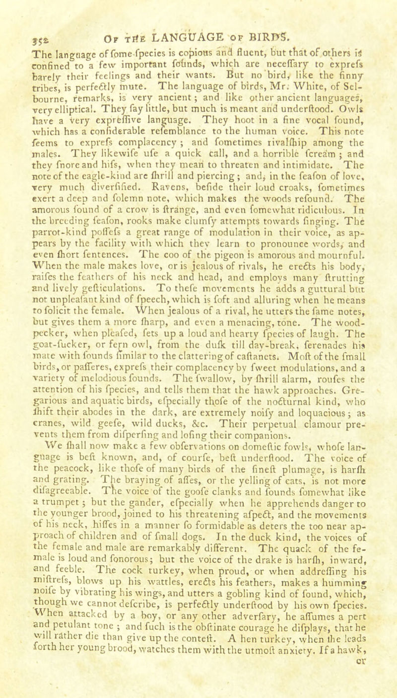 The language of feme fpecies is copious and fluent, but that of others is confined to a few important fohnds, which are neceflary to exprefs barely their feelings and their wants. But no bird, like the finny tribes, is perfedlly mute. The language of birds, Mr. White, of Sel- bourne, remarks, is very ancient; and like other ancient languages, very elliptical. They fay little, but much is meant and underftood. Owls have a very expreflive language. They hoot in a fine vocal found, which has a confiderable refemblance to the human voice. This note feems to exprefs complacency ; and fometimes rivalfliip among the males. They likewife ufe a quick call, and a horrible feream ; and they fnoreand hifs, when they mean to threaten and intimidate. The note of the eagle-kind are fltrill and piercing ; and* in the feafon of love, very much diverfified. Ravens, befide their loud croaks, fometimes exert a deep and folemn note, which makes the woods refound. The amorous found of a crow is ftrange, and even fomewhat ridiculous. In the breeding feafon, rooks make clutnfy attempts towards finging. The parrot-kind polfcfs a great range of modulation in their voice, as ap- pears by the facility with which they learn to pronounce words, and even fhort fentences. The coo of the pigeon is amorous and mournful. When the male makes love, or is jealous of rivals, he eredls his body, raifes the feathers of his neck and head, and employs many ftrutting and lively gefticulations. To thefe movements he adds a guttural but not unpleafant kind of fpeech, which is foft and alluring when he means to folicit the female. When jealous of a rival, he utters the fame notes, but gives them a more fharp, and even a menacing, tone. The wood- pecker, when plcafed, fets up a loud and hearty fpecies of laugh. The goat-fucker, or fern owl, from the dulk till day-break, ferenades his mate with founds hmilar to the clattering of caftanets. Moll of the fmall birds,or pafleres, exprefs their complacency by fweet modulations, and a variety of melodious founds. The fwallow, by Ihrill alarm, roufes the attention of his fpecies, and tells them that the hawk approaches. Gre- garious and aquatic birds, efpecially thofe of the nodturnal kind, who Ihift their abodes in the dark, are extremely noify and loquacious; as cranes, wild geefe, wild ducks, &c. Their perpetual clamour pre- vents them from difperfing and lofing their companions. We fhall now make a few obfervations on domellic fowls, whofe lan- guage is befi known, and, of courfe, bed underflood. The voice of the peacock, like thofe of many birds of the fineft plumage, is harfli and grating. rI he braying of afles, or the yelling of cats, is not more difagreeable. Tne voice of the goofe clanks and founds fomewhat like a trumpet; but the gander, efpecially when he apprehends danger to the younger brood, joined to his threatening afpedl, and the movements of his neck, hides in a manner fo formidable as deters the too near ap- proach of children and of fmall dogs. In the duck kind, the voices of the female and male are remarkably different. The quack of the fe- male is loud and fonorous; but the voice of the drake is harfli, inward, and feeble. The cock turkey, when proud, or when addrefling his miflrefs, blows up his wattles, eredls his feathers, makes a humming :n°1'e by vibrating his wings, and utters a gobling kind of found, which, We cIannor deferibe, is perfedlly underftood by his own fpecies. v\ hen attacked by a boy, or any other adverfary, he alfumes a pert and petulant tone ; and fuch is the obftinate courage he difplays, that he -Higher die than give up the contetl. A hen turkey, when the leads lorth her young brood, watches them with the utmoft anxiery. Ifahawk,