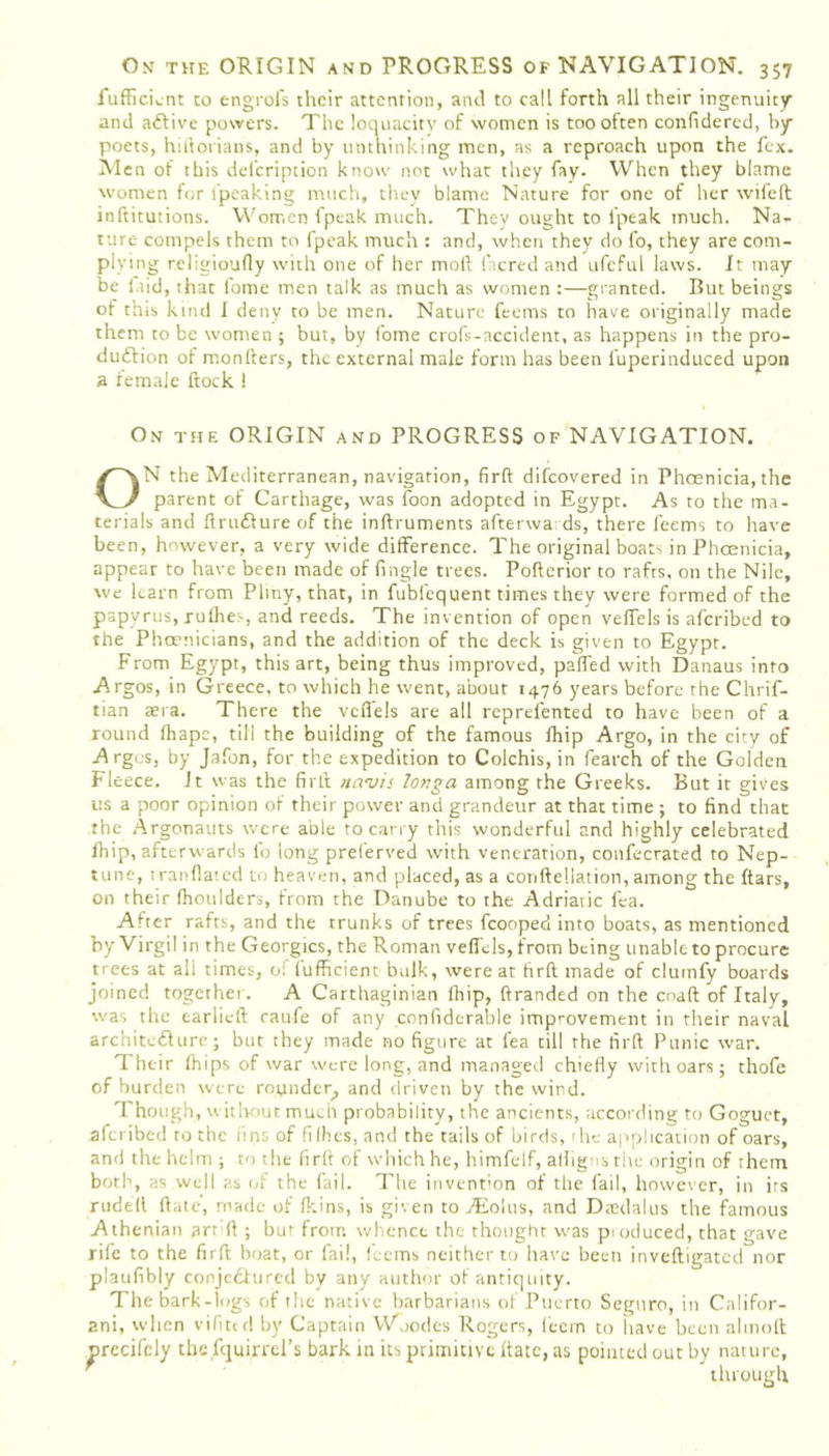 fufficLnt to engrofs their attention, and to call forth all their ingenuity and adlive powers. The loquacity of women is too often confidered, by poets, hiftorians, and by unthinking men, as a reproach upon the fex. Men of this del'cription know not what they fay. When they blame women for Speaking much, they blame Nature for one of her wifeft inftitutions. Women fpeak much. Thev ought to lpeak much. Na- ture compels them to fpeak much : and, when they do fo, they are com- plying religioufly with one of her moll lacred and ufcful laws. It may be laid, that fome men talk as much as women :—granted. But beings of this kind I deny to be men. Nature feems to have originally made them to be women ; but, by fome crofs-accident, as happens in the pro- duction of monfters, the external male form has been l'uperinduced upon a female flock ! On the ORIGIN and PROGRESS of NAVIGATION. ON the Mediterranean, navigation, firft difeovered in Phoenicia, the parent of Carthage, was loon adopted in Egypt. As to the ma- terials and flruClure of the inftruments afterwards, there feems to have been, however, a very wide difference. The original boats in Phoenicia, appear to have been made of Angle trees. Pofterior to rafts, on the Nile, we learn from Pliny, that, in fubfequent times they were formed of the papyrus, rulhes, and reeds. The invention of open velfels is aferibed to the Phoenicians, and the addition of the deck is given to Egypt. From Egypt, this art, being thus improved, palfed with Danaus into Argos, in Greece, to which he went, about 1476 years before the Chrif- tian aera. There the velfels are all reprefented to have been of a round lhape, till the building of the famous lhip Argo, in the city of Argos, by Jafon, for the expedition to Colchis, in fearch of the Golden Fleece. It was the fir A navis longa among the Greeks. But it gives us a poor opinion of their power and grandeur at that time ; to find that the Argonauts were able to carry this wonderful and highly celebrated lhip, afterwards fo long preferred with veneration, confecrated to Nep- tune, tratiflated to heaven, and placed, as a corifteliation, among the ftars, on their (houlders, from the Danube to the Adriatic fea. After rafts, and the trunks of trees fcooped into boats, as mentioned by Virgil in the Georgies, the Roman velfels, from being unable to procure trees at all times, of lufficient bulk, were at firft made of clumfy boards joined together. A Carthaginian lhip, branded on the coaft of Italy, was the earlieft raufe of any confiderable improvement in their naval architedlure; but they made no figure at fea till the firft Punic war. Their Ihips of war were long, and managed chiefly with oars; thofe of burden were rounder, and driven by the wind. Though, without much probability, the ancients, according to Goguet, aferibed to the tins of fi fhes, and the tails of birds, the application of oars, and the helm ; to the firft of which he, himfelf, alligns the origin of them both, as well as of the fail. The invention of the fail, however, in its rudell (late, made of Ikins, is given to Aeolus, and Dtedalus the famous Athenian art ft ; but from whence the thought was produced, that gave rife to the firft boat, or fail, feems neither to have been inveftigated nor plaufibly conje&urcd by any author of antiquity. The bark-logs of the native barbarians of Puerto Seguro, in Califor- ani, when vifited by Captain Wnodes Rogers, feem to have been alinoft nrccifely the Iquirrel’s bark in its primitive ftatc, as pointed out by nature,