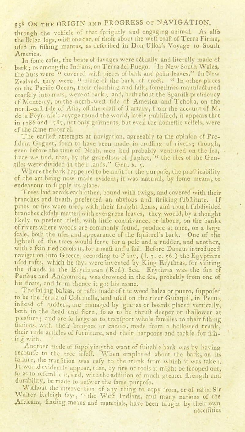 through the vehicle of that fprightly and engaging animal. As aifo the Balza-logs, with one oar, of thole about the weft coaft of Terra Firma, ufed in filling mantas, as deferibed in Don Ulloa’s Voyage to South America. In fonte cafes, the beats of favages were aflually and literally made of bark ; as among the Indians, on Terra del Fuego. In New South Wales, the huts were “ covered with pieces of bark and paint leaves.” In New Zealand, they were “ made of the bark of trees. “ In other-places on the Pacific Ocean, their cloathing and fails, fometimes manufaitured coarfely into mars, were of bark ; and, both about the Spanilh prefideticy of Monterey, on the north-weft fide of America and Tchoka, on the nonh-eaft fide of Alia, oft the coaft of Tartarv, from the account of M. dc la Pey'r- ufe’s voyage round the world, lately publifned, it appears that in 1786 and 17S7, not only garments, but even the domeftic vellels, were of the fame material. The earlieft attempts at navigation, agreeably to the opinion of Pre- fident Goguet, feem to have been made in crofting of rivers; though, even before the time of Noah, men had probably ventured on the lea, fince we find, that, by the grandfons of japhet, “ the iiles of the Gen- tiles were-divided in their lands.” Gen. x. 5. Where the bark happened to be unfit for the purpofe, the practicability of the art being now made evident, it was natural, by fome means, to endeavour to fupply its place. Trees laid acrofs each other, bound with twigs, and covered with their branches and heath, prefented an obvious and linking fubftitiite. If pines or firs were ufed, with their ftraight (terns, and tough fubdivided branches clofely matted with evergreen leaves, they would, by a thought likely to prefent itlelf, with little contrivance, or labour, on the banks of rivers where woods are commonly found, produce at once, on a large fcale, both the ufes and appearance of the fquirrel’s bark. One of the Jightcft of the trees would ferve for a pole and a rudder, and another, with a Ikin tied acrofs it, for a mail ancla fail. Before Danaus introduced navigation into Greece, according to Pliny, (I. 7. c. 56.) the Egyptians ufed rafts, which he fays were invented by King Erythras, for vifiting the illands in the Erythrtnan (Red) Sea. Erythras was the fon of Perfeus and Andromeda, was drowned in the fea, probably from one of his floats, and from thence it got his name. The failing balzas, or rafts made of the wood balza or puero, fuppofed to be the ferula of Columella, and ufed on the river Guiaquil, in Peru ; inftead of rudders, are managed by gueras or boards placed vertically, both in the head and flerti, io as to be thrtift deeper or fhallower at pleafure ; and are fo large as to tranfport whole families to their filhing Rations, with their bongoes or canoes, made from a hollowed trunk, their rude articles of furniture, and their harpoons and tackle for filh- ing with. Another mode of fupplyingthe want of fuitable bark was by having recourfe to the tree itlelf. When emplnved about the bark, on its failure, the tranfition was eafy to the trunk frnm which it was taken. It would evidently appear, that, by fire or tools it might be fcooped out, fo as to referable it, and, with the addition of much greater ftrength and durability, be made to anfvver the fame purpofe. Without the intervention of any thing to copy from, or of rafts, S:r Walter Raleigh fays, “ the Weft Indians, and many nations of the Africans, finding means and materials, have been taught by their own neceftiiies