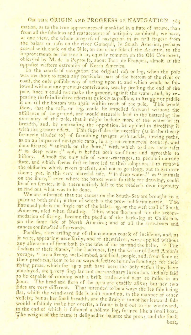 tnation, as to the true appearances of mankind in a (late of nature, than from all the fabulous and reahaccounts of antiquity combined ; we hare, at one view, the whole progrefs of navigation in its firfl ft ages: from the balzas or rafts on the river Guiaqu'l, in South America, perhaps coeval with thofe on the Nile, on the orher fide of the Atlantic, to the improvement'- on the rec b at, equally common on the Old Continent, observed by M. de la Peyroufc, about Port de Francois, almoft at the oppofite weftern extremity of North America. In the courle of navigation the original raft or log, when the pole was too fiio t 10 reach any particular part of the bottom of the river or coaft, the only poifible way of aeRing upon ic, and which would be fol- lowed without anv previous contrivance, was by prefting the end of the P' :e> fince it could not make the ground, againft the water, and, by re- peating thefe inftindtive efforts as quickly as poffible, to ftruggle or paddle it on. till the bottom was again within reach of the pile, This would Ihmv, 'hat the raft, or log, could be impelled forward without the afliftance °f hegr und, and would naturally lead to the flattening the extremity of the pile, that if might include more of the water in its breadth, and, bv encreafing the oppofnion, be applied in direftin^ it with the greater cffefi. This fuperfcdes the neceffiry (as in the theory Formerly alluded fo) of furnifhing favages wbh tackle, towing paths, as on an improved navigable canal, in a great commercial country, and domcfticated “ animals on the lhore,” with which to draw their rafts ‘ in deep water; and, is befides both confident and agreeable to hiftory. Almoft the only ufe of water-carriages, to people in a rude itate, and which feems firft to have led to their adoption, is to remove the obftaclcs which rivers prefent, and not to go along, but to get over them ; yet, in thi- very material cafe, “ in deep water,” as “animals on the flioie, even where the hanks were fuitable for drawing, could be of no fervice, it is there entirely left to the reader’s own ingenuity to find out what was to be done. 0 1 We are informed that the canoes on the South-Sea are brought to a point at both ends; either of which is the prow indifcriminatelv. The Rattened pole is the finale oar of the balza-log, on the weft coaft of South .America, ufed when {landing. R hi-, when fhortened for the accom- modation of fitting, became the paddle of the bark-log at California on the fame fide of North America; and of all the tree-boats and canoes conftruiRed afterwards. . Paries, thus arifing our of the common courfe of incidents, and, as tt we re, appearing neceftarily, and of themfelves, were applied without any alrera-ion of form borh to the ufes of the oar and the helm, “ The Indians of thefe iflands,” the Ladrones, fays the writer of Lord Anfon’s vovage, “ arc a ftrong, well-limbed, and bold, people, and. from fome of their pra(Rices, feem ro be no ways defeiRive in underftanding; for their flying proas, which for ag. s part have been the only-veffcls they have emnloyed, ae $ very lingular and extraordinary invention, and arc faid to he capable of running with a brifk trade-wind near 20 miles in an Rour. The head and ftern of the pr-a are exactly alike; but her two Tides arc verv different. Thar intended to be always the Ice fide being flat, whilft 'he windward fide is built rounding, in the manner of other vcflels; but a- her ftnall breadth, and the ftraight run of her Icewarcl-fide would infallibly make her overfer, a frame is laid out to the windward, to the end of which is fattened a hbllow log, formed like a fmall boat. weight of the frame is defigned to balance the proa; and the fmall boat,