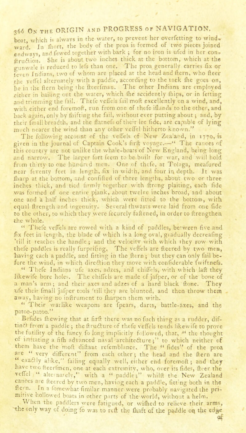 boat, which is always in the water, to prevent her overfetting to wind- ward. In Ihort, the body of the proa is formed of two pieces joined endways, and fewed together with bark ; for no iron is ufed in her con- Itrinftion. She is about two inches thick at the bottom, which at the gunwale is reduced to lefs than one. The proa generally carries fix or levtn Indians, two of whom are placed at the head and ftern, who fleer the velfel alternately with a paddle, according to the tack file goes on, he in the ftern being the fteerfman. The other Indians are employed cither in bailing out the water, which (lie accidently (flips, or in fetting and trimming the fail. Thefe veffels fail moft excellently on a wind, and, with either end foremoft, run from one of thefe iflands to the other, and back again, only by (Lifting the fail, without ever putting about; and, by their fmal! breadth, and the flatnefs of their lee fide, are capable of lying much nearer the wind than any other veil'd hitherto known. The following account of the veffels of New Zta’and, in 1770,1s given in the journal of Captain Cook’s firft voyage.—“ The canoes of this country are not unlike the whale-boats of New England, being long and narrow. The larger fort feem to be built for war, and will bold from th rty to one hbndrtd men. One of thefe, at Tolaga, meafured near feventy feet in length, fix in width, and four in. depth. It was Iliarp at the bottom, and confifted of three lengths, about two or three inches thick, and tied firmly together with ftrong plaiting, each fide was formed of one entire plank, about twelve inches broadband about one and a half inches thick, which were fitted to the bottom, with equal ftrength and ingenuity. Several thwarts were laid from one fide to the other, to which they were fecurely fattened, in order to ftrengthen the whole. “ Thefe veffels arc rowed with a kind of paddles, between five and fix feet in length, the blade of which is a long oval, giadually decreafing ’till it reaches the handle; and the velocity with which they row with thefe paddles is really furprifing. The veffels are fleered by two men, having each a paddle, and fitting in the ftern ; but they can only fail be- fore the wind, in which diredlion they move with confiderable fwiftnefs. “ Thefe Indians ufe axes, adzes, and chifftds, with which laft they Jikewife bore holes. The chiffels are made of jafper, or of the bone of a man’s arm; and their axes and adzes of a hard black ftone. They ufe their fmail jafper tools 'till they are blunted, and then throw them away, having no inftrument to (liarpen them with. “ Their warlike weapons are fpears, darts, battle-axes, and the patoo-patoo. Befides (hewing that at firft there was no fuch thing as a rudder, dif- tintV from a paddle; the ftrutfure of thefe veffels tends likewife to prove the futility of the fancy fo long implicitly followed, that, •“ the thought of imttating a fi(h advanced nat al archite&ure;’’ to which neither of them have the moft diftant refemblance. The “ fides of the proa are “ very different’’ from each other; the head and the ftern are “ exactly alike,” failing equally well, either end foremoft; and they have two fteerlmcn, one at each extremity, who, over its fides, fti-er the veflel “ alternately,’’ with a “ paddle;” whilft the New Zealand canoes are (leered by two men, having each a paddle, fitt'ng both in the ftern. In a fomewhat fimilar manner were probably navigated the pri- mitive hollowed boats in other parts of the world, without a helm. hen the paddlers were fatigued, or wiflied to relieve their arms, the only way of doing fo was to rtft the (haft of the paddle oq the edge