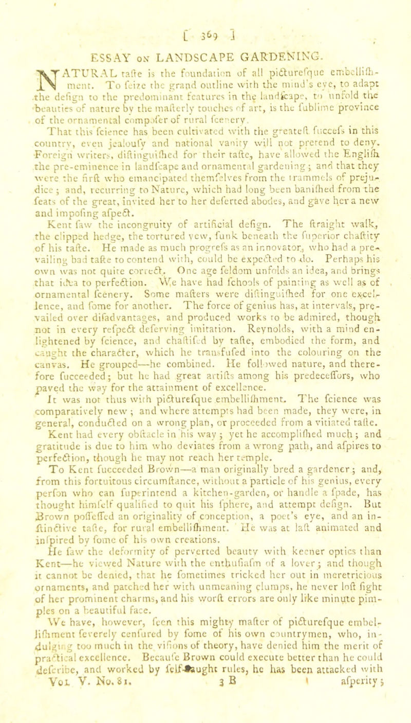 ESSAY on LANDSCAPE GARDENING. NATURAL tafte is the foundation of ail piCturefquc embcllifh- ment. To Lite the grand outline with the mind’s eve, to adapt .the defign to the predominant features in thy landscape, to unfold the ■beauties of nature bv the maftcrly touches of art, is the iublime province of the ornamental compnfer of rural feenery. That this fcience has been cultivated with the greatefl fuccefs in this country, even jealoufy and national vanity will not pretend to deny. ■Foreign writers, diliinguifhed for their fade, have allowed the Englifh. the pre-eminence in landfcape and ornamental gardenings and that they were the firft who emancipated themfelves from the trammels of preju.- dice ; and, recurring to Nature, which had long been banifhed from the feats of the great, invited her to her deferted abodes, and give her a new and impofing afpeCt. Kent faw the incongruity of artificial defign. The ftraight walk., the clipped hedge, the tortured yew, funk beneath the fuperior chaftity of his tafte. He made as much progrefs as an innovator, who had a pre- vailing bad tafte to contend with, could be expedited to <lo. Perhaps his own was noc quite correct. One age feldom unfolds an idea, and brings that idea to perfection. We have had fchools of painting as well as of ornamental feenery. Some matters were diftinguifhed for one excel- lence, and fome for another. The force of genius has, at intervals, pre- vailed over difadvantages, and produced works to be admired, though not in every refpeCt deferving imitation. Reynolds, with a mind en- lightened by fcience, and chaltifed by tafte, embodied the form, and caught the character, which he trausfufed into the colouring on the canvas. He grouped—he combined. He followed nature, and there- fore fucceeded; but he had great artifts among hi-s predeceffbrs, who paved the way for the attainment of excellence. It was not thus with piCturefque embellifhment. The fcience was comparatively new ; and where attempts had been made, they were, in general, conducted on a wrong plan, or proceeded from a vitiated tafte. Kent had every obftacle in his way ; yet he accompliflied much ; and gratitude is due to him who deviates from a wrong path, and afpires to perfection, though he may not reach her temple. To Kent fucceeded Brown— a man originally bred a gardener; and, from this fortuitous circumftance, without a particle of his genius, every perfon who can fuptrintend a kitchen-garden, or handle a fpade, has thought himfelf qualified to quit his 1'phere, and attempt defign. But Brown pofTefTed an originality of conception, a poet’s eye, and an in- ftinCtive tafte, for rural embellifhment. He was at laft animated and inlpired by fome of his own creations. He faw the deformity of perverted beauty with keener optics than Kent—he viewed Nature with the entbufiafm of a lover; and though it cannot be denied, that he fometimes tricked her out in meretricious ornaments, and patched her with unmeaning clumps, he never loft fight of her prominent charms, and his word errors are only like minute pim- ples on a beautiful face. We have, however, fecn this mighty matter of piCturefquc embel- Jifhment feverely cenfured by fome of his own countrymen, who, in- dulging too much in the vifions of theory, have denied him the merit of practical excellence. Becaufe Brown could execute better than he could defence, and worked by feif-*aught rules, he has been attacked with Vol V. No. 81. 3 B » afperity;