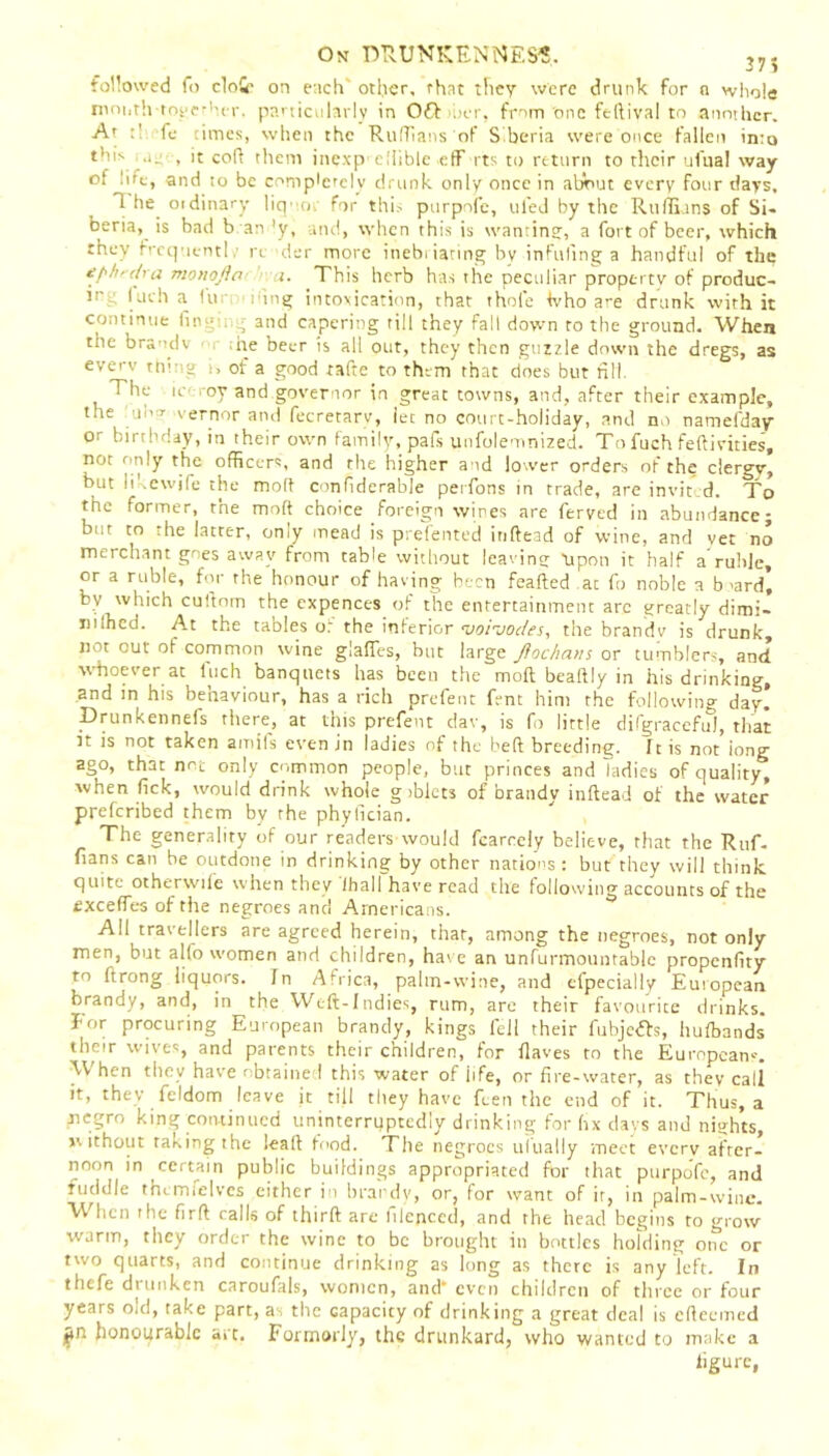 from one feftival to another, fe times, when the Ruffians of Siberia were once fallen into •l~ < 't coft them inexp edible efF its to return to their ufua! way On DRUNKENNESS.. 37S followed fo clot on each' other, that they were drunk for a whole month together. particularly in Off her. At thi . of lue, and to be completely drunk only once in about every four days, 1 he^ oidinary liquor for this purpofe, ulej by tile Ruffians of Si- beria, is bad b an ’y, and, when this is wanting;, a fort of beer, which they f'cquentl : re der more inebriating by infilling a handful of the e[-h-dra monofia a. This herb has the peculiar property of produc- m luch a fur ring intoxication, that thole ivho are drunk with it continue fingmg and capering till they fall down to the ground. When the brandv , the beer is all out, they then guzzle down the dregs, as everv thing i, of a good tafte to them that does but nil. f The ic oy and governor in great towns, and, after their example, the un r vernor and fecretarv, let no court-holiday, and no natnefday or birthday, in their own family, pals unfolemnized. To fuch feftivities, not only the officers, and the higher and lower orders of the clergy, but likewjfe the molt confiderable perfons in trade, are invited. To the former, the moft choice foreign wines are ferved in abundance; but to the latter, only mead is prefented inftead of wine, and vet no merchant goes away from table without leaving upon it half a ruble, or a ruble, for the honour of having been feafted at fo noble a b >ard’ by which cuftorn the expences of the entertainment arc greatly dimi- nished. At the tables o.L the inferior <voi-jodes, the brandv is drunk, not out of common wine glalTes, but large Jioc/ians or tumblers, and whoever at luch banquets has been the moft bealtly in his drinking, and in his behaviour, has a rich prefent fent him the following day. Drunkennefs there, at this prefent dav, is fo little difgracefu), that it is not taken amifs even in ladies of the belt breeding, [t is not iong ago, that not only common people, but princes and ladies of quality, when fick, would drink whole giblets of brandv inftead of the water prescribed them by the phyfician. The generality of our readers would fcarcely believe, that the Ruf- fians can be outdone in drinking by other nations: but they will think, quite otherwife when they ihall have read the following accounts of the exceffes of the negroes and Americans. All travellers are agreed herein, that, among the negroes, not only men, but alfo women and children, have an unfurmountable propenfity to ftrong liquors. In Africa, palm-wine, and efpecially European brandy, and, in the Weft-Indies, rum, are their favourite drinks, fior procuring European brandy, kings fell their fubje&s, hufbands their wives, and parents their children, for Haves to the European--. When they have obtained this water of iife, or fire-water, as they call it, they feldom leave jt till they have Ren the end of it. Thus, a negro king continued uninterruptedly drinking for fix days and nights, without taking the leaft food. The negroes ul'ually meet every after- noon in certain public buildings appropriated for that purpofe, and fuddle themielves either in brandy, or, for want of it, in palm-wine. VV hen the firft calls of thirft are lilepced, and the head begins to grow warm, they order the wine to be brought in bottles holding orTc or two quarts, and continue drinking as long as there is any left. In thefe drunken caroufals, women, and* even children of three or four years old, take part, as the capacity of drinking a great deal is efteemed £n honourable art. Forrnorly, the drunkard, who wanted to make a figure,