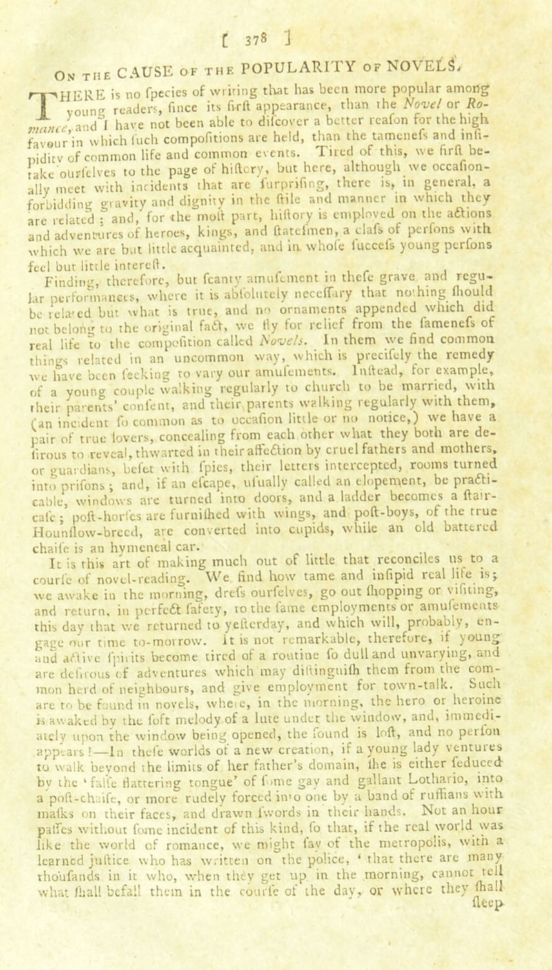 On the CAUSE of the POPULARITY of NOVELS* ri^HERE is no fpecies of writing that has been more popular among I voune readers, fince its ftrft appearance, than the Novel orRo- ivance ■ and I have not been able to difeover a better rcafon for the high favourVn which Rich compofitions are held, than the tamenefs and infi- niditv of common life and common events. Tired of this, we firfl be- take otirl'clves to the page of hi (lory, but here, although we occafion- ally meet with incidents that are furprifing, thctc is, in geneial, a forbidding gravity and dignity in the ftile and manner in which they are related fand, for the moil part, hiftory is cmploved on the atbions and adventures of heroes, kings, and ftatelmen, a clafs of perlons with which we are but little acquainted, and in whole iuccefs young perfons feel but little intereft. , . . Finding, therefore, but fcanty amufement in thefe grave and regu- lar performances, where it is abfolutciy necelfary that no'hing iliould be related but what is true, and no ornaments appended which did not bcloiig to the original fa£f, we tly for relief from the lamenefs of real life to the competition called Kovels. In them we find common things related in an uncommon way, which is precifely the remedy we have been lecking to vary our aniufemetits. lntfead, for example, of a youn^ couple walking regularly to church to be married, with their parents’ confent, and their parents walking regularly with them, fan incident fo common as to occafion little or no nonce,) we have a pair of true lovers, concealing from each other what they both are de- llrous to .reveal, thwarted in theiraffc£tion by cruel fathers and mothers, or guardians, beftt with fpies, their letters intercepted, rooms turned into prifons ; and, if an efcape, ui'ually called an elopement, be prafti- cable, windows arc turned into doors, and a ladder becomes a ftau- cal'e poft-horlcs are furnilhed with wings, and pod-boys, of the true Hounflow-breed, arc converted into cupids, while an old battered chaife is an hymeneal car. It is this art of making much out of little that reconciles us to a couri'c of novel-reading. We find how tame and infipid real life is; wc awake in the morning, drefs ourfelves, go out (hopping or yifmng, and return, in perfedt fafety, to the fame employments or amulements this day that we returned to yederday, and which will, probably, en- gage our time to-morrow, it is not remarkable, therefore, if young and aftive (pints become tired of a routine fo dull and unvarying, and are delirous of adventures which may diltinguiih them from the com- mon herd of neighbours, and give employment for town-talk. Such are to be found in novels, wheie, in the morning, the hero or heroine is awaked by the loft melody of a lute under the window, and, immedi- ately upon the window being opened, the found is loft, and no pet Ion appears !—in thefe worlds ot a new creation, if a young lady ventuies to walk beyond the limits of her father’s domain, lhe is either (educed bv the ‘ fa life flattering tongue’ of fume gav and gallant Lothario, into a poft-chaife, or more rudely forced in»o one by a band of ruffians with maths on their faces, and drawn (words in their hands. Not an hour paffes without fame incident of this kind, Co that, if the real world was like the world of romance, we might (av of the metropolis, with a learned juftice who has written on the police, ‘ that there are many tho'ufands in it who, when tliby get up in the morning, cannot tell what (ball befall them in the courle of the day, or where they ma.l