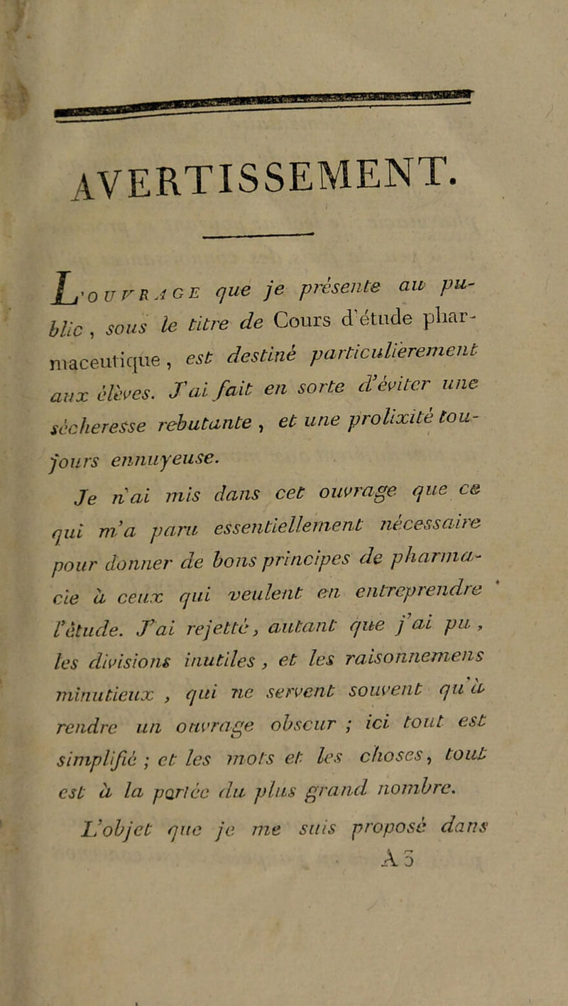avertissement. Lo ut'RJ GE que je présente au pu- blic , sous le titre de Cours d’étude phar- maceutique , est destiné particulièrement aux élèves. J'ai fait en sorte d'éviter, une sécheresse rebutante , et une prolixité tou- fours ennuyeuse. Je liai mis dans cet ouvrage que ce qui nia gara essentiellement nécessaire pour donner de bons principes de pharma- cie à ceux qui veulent en entreprendre ïétude. J’ai rejette, autant que j ai pu, les divisions inutiles , et les raisohnemens minutieux , qui ne servent souvent qu a rendre un ouvrage obscur ; ici tout est simplifié ; et les mots et les choses, tout est à la portée du plus grand nombre. L’objet que je me suis proposé dans