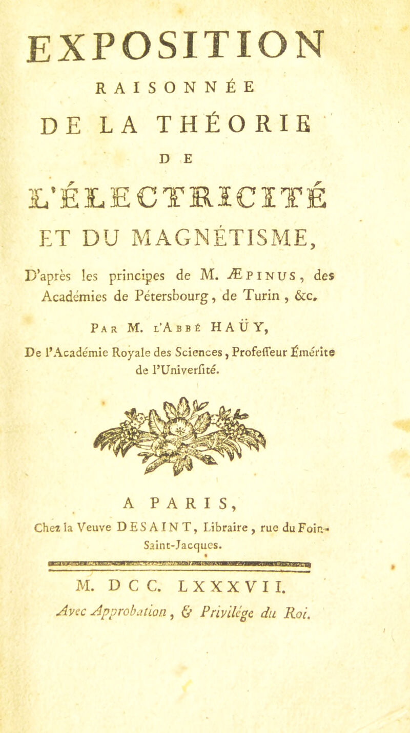 EXPOSITION RAISONNÉE DE LA THÉORIE D E L’ÉLECTRICITÉ ET DU MAGNÉTISME, D’après les principes de M. Æpinus, des Académies de Pétersbourg, de Turin , &c» Par M. i’A b b é H A Ü Y, De l’Académie Royale des Sciences, Profefleur Émérite de l’Univerfité. A PARIS, Chez la Veuve D E S A IN T, Libraire , rue du Foin* Saint-Jacqucs. M. D C C. L X X X V I I. Avec Approbation, & Privilège du Roi.