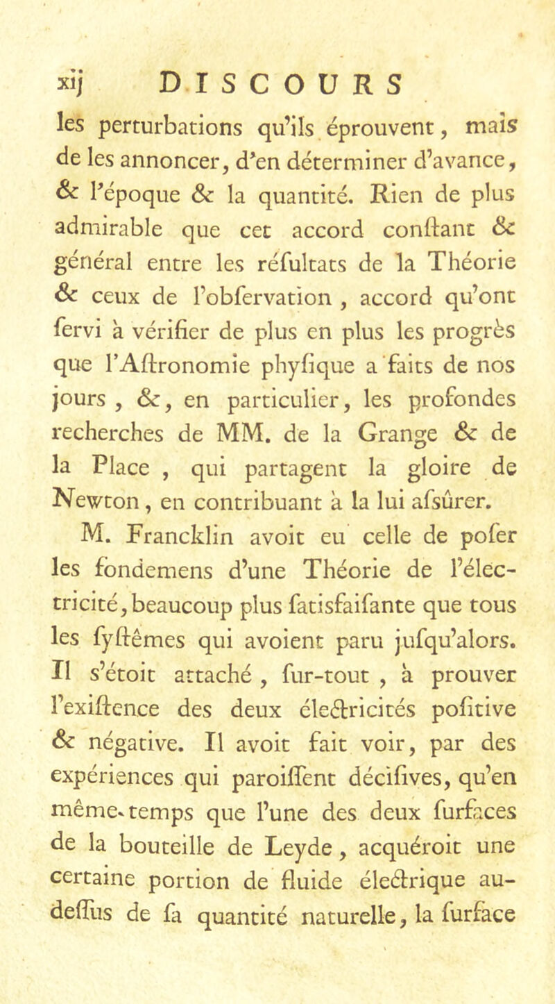 les perturbations qu’ils éprouvent, mais de les annoncer, d’en déterminer d’avance, & l’époque 6c la quantité. Rien de plus admirable que cet accord confiant Sc général entre les réfultats de la Théorie & ceux de rbbfervation , accord qu’ont fervi a vérifier de plus en plus les progrès que l’Afironomie phyfique a faits de nos jours , en particulier, les profondes recherches de MM. de la Grange Sc de la Place , qui partagent la gloire de Newton, en contribuant à la lui afsûrer. M. Francklin avoit eu celle de pofer les fondemens d’une Théorie de l’élec- tricité, beaucoup plus fatisfaifante que tous les fyflêmes qui avoient paru jufqu’alors. Il s’étoit attaché , fur-tout , à prouver l’exiftence des deux électricités pofitive 6c négative. Il avoit fait voir, par des expériences qui paroiffent décifives, qu’en même-temps que l’une des deux finfaces de la bouteille de Leyde, acquéroit une certaine portion de fluide éleéhrique au- defïus de fa quantité naturelle, la furface