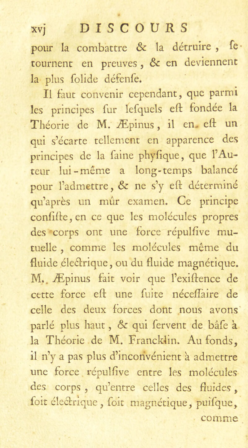 XVj pour la combattre & la détruire , re- tournent en preuves , & en deviennent la plus folide défenfe. Il faut convenir cependant, que parmi les principes fur lefquels eft fondée la Théorie de M. Æpinus, il en- eft un qui s’écarte tellement en apparence des principes de la faine phyfique, que l’Au- teur lui-même a long-temps balancé pour l’admettre, & ne s’y eft déterminé qu’après un mûr examen. Ce principe conlifte,en ce que les molécules propres des corps ont une force répulfive mu- tuelle , comme les molécules même du fluide éleéfrique, ou du fluide magnétique. M,. Æpinus fait voir que l’exiftence de cette force eft une fuite néceflàire de celle des deux forces dont nous avons parlé plus haut, & qui fervent de bâfe à la Théorie de M. Francldin. Au fonds, il n’y a pas plus d’inconvénient a admettre une force répulfive entre les molécules des corps , qu’entre celles des fluides, foit éleéhîque, foit magnétique, puifque. comme