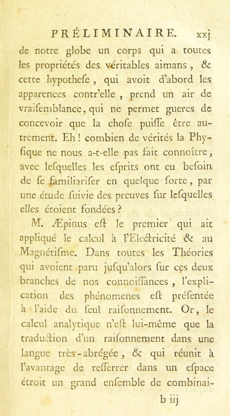 de notre globe un corps qui a toutes les propriétés des véritables aimans , & cette hypothefe , qui avoit d’abord les apparences contr’elle , prend un air de vraifemblance, qui ne permet gueres de concevoir que la chofe puifTe être au- trement. Eh ! combien de vérités la Phy- fique ne nous a-t-elle pas fait conncîere, avec lesquelles les efprits ont eu befoin de fe familiarifer en quelque forte, par une étude fui vie des preuves fur lefquelles elles étoient fondées ? M. Æpinus eft le premier qui ait appliqué le calcul à l’Eleétricité 8c au Magnétifme. Dans toutes les Théories qui aveient paru jufqu’alors fur ces deux branches de nos connoifîances , l’expli- cation des phénomènes eft préfentée a l’aide du fcul raifonnement. Or, le calcul analytique n’eft lui-même que la traduction d’un raifonnement dans une langue très - abrégée , 8c qui réunit à l’avantage de refferrer dans un efpace étroit un grand enfemble de combinai-