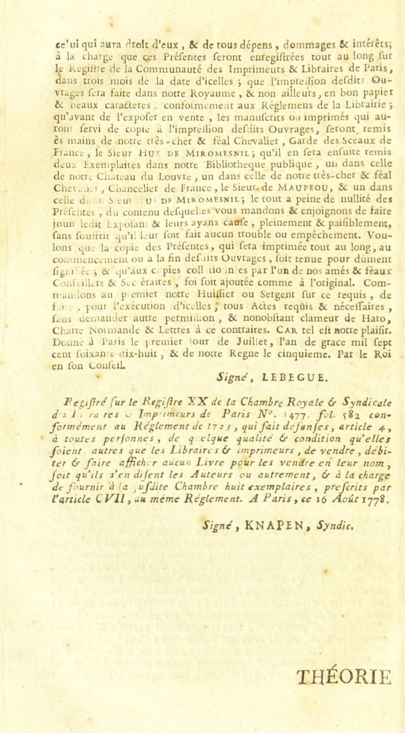 ee'ui qui aura tiroir d’eux , 8c de tous dépens, dommages & intérêts; à la charge que çes Préfentes feront enregilhées tout au long fur le Kegiihe de la Communauté des Imprimeurs 8c Libraires de Paris, dans trois mois de la date d’icelles ; que l’imprelfion dcfdit? Ou- vrages fera faice dans notre Royaume, 8c non ailleurs, en bon papier 8c beaux caradleres conformement aux Réglemens de la Librairie ; qu’jvant de l’expofer en vente , les manufcrits ou imprimés qui au- ront fervi de copie a l’impteifion defdits Ouvrages, feront^ remis es mains de notre crès-cher 8c féal Chevalier , Garde des Sceaux de Fiance, le Sieur Hos de Miromesnil; qu’il en fera enfuite remis deux Exemplaiies dans notre Bibliothèque publique , un dans celle de nott^ Château du Louvre , un dans celle de notre très-cher 8c féal Cheveu.î , Chancelier de France, le Sieut.de Maupeou, 8c un dans celle du i Seul u Dr Miromesnil; le tout a peine de nullité des Préfentes , du contenu defquelies vous mandons Sc enjoignons de faire jouir ledic Lxpolim. 8c leurs ayans catrfe , pleinement 8c paifiblement, fans foutfrit .ju’il leur foit fait aucun trouble ou empêchement. Vou- lons que la copie des Préfentes, qui fera imprimée tout au long, au commencement ou a la fin défaits Ouvrages , îoit tenue pour dûment figi.i ée ; 6: qu’aux c pies coll lio ,n es par l’un de nos amés 8c féaux C ml. îilei's 8c Sec étaircs , foi foit ajoutée comme à l’original. Com- n andons au p.emier notre Huillîer ou Sergent fur ce requis , de f i , joui l’exécution d’icelles,’ tous Actes teqûis 8c néceiTaires , f.ns demander autre permiu.on , 8c nonobitant clameur de Hato, Charte Noi mande 8c Letcres à ce contraires. Car. tel elt notre plaifir. Donne à Paris le premier iour de Juillet, l’an de grâce mil fept cent loixan e dix-huit, 8c de notre Régné le cinquième. Par le Roi en fou CoulèiL Signé, LE BEGUE. P ef,ij) ré fur le Regijire XX de la Chambre Royale & Syndicale d •> J ■ ru res «_• lmp-/meurs de Paris N°. '477. fai. s82 con- formément au Réglement de 17 2 3 , qui fait dejanfes, article 4, à toutes perfonnes, de q elque qualité & condition quelles foient autres que les Libraire s if imprimeurs , de vendre , débi- ter & faire affrehr aucun Livre pour les vendre en leur nom , Joit qu'ils s'en dijent les Auteurs ou autrement, if à la charge de fournir à la ji/fJite Chambre huit exemplaire s , preferits par l'article CVll, au même Réglement. A Paris, ce 16 Août 1778. Signé, KNAPENj Syndic, THÉORIE