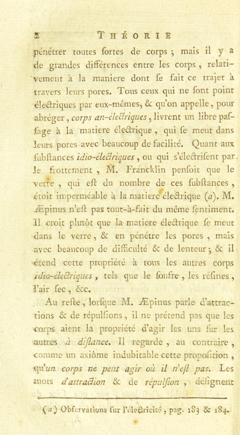 de grandes différences entre les corps , relati- vement à la maniéré dont fe fait ce trajet a travers leurs pores. Tous ceux qui ne font point éleâriques par eux-mêmes, & qu’on appelle, pour abréger, corps an-clectriques, livrent un libre paf- fage à la matière électrique , qui fe meut dans leurs pores avec beaucoup de facilité. Quant aux fubftances idio-èleclriqucs , ou qui s’éleétrifent par le frottement , M. Francklin penfoit que le verre , qui eft du nombre de ces fubftances , ctoit imperméable à la matière eleétrique (a). M. Æpinus n’efl pas tout-à-fait du même fentiment. Il croit plutôt que la matière cleétrique fe meut dans le verre, & en pénétre les pores , mais avec beaucoup de difficulté & de lenteur -, & il étend cette propriété à tous les autres corps idio-èleclriqucs , tels que le fbufre , les réfines , l’air fec , &c. Au refte, lorfque M. Æpinus parle d’attrac- tions de de répulfions, il ne prétend pas que les corps aient la propriété d’agir les uns fur les autres .à dijlance. Il regarde , au contraire , comme un axiome indubitable cette propofition , qu’avz corps ne peut agir ou il riefl pas. Les mots <£ attraction & de rcpulfion , déiignent {n) Obfervations fur lV’letlricité , pag. 183 & 184.