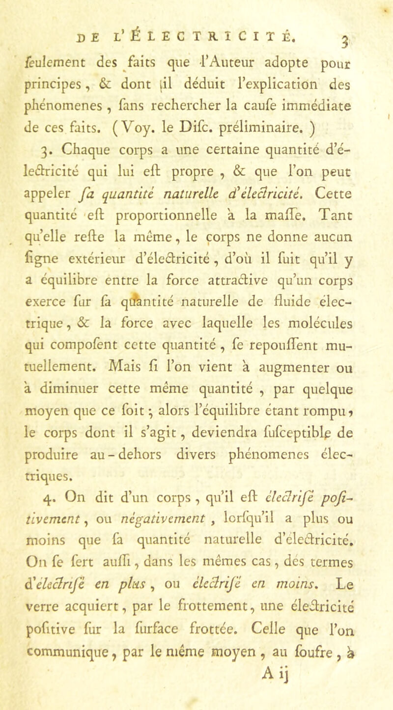 feulement des faits que l'Auteur adopte pour principes, & dont iil déduit l’explication des phénomènes , fans rechercher la caufe immédiate de ces faits. ( Voy. le Difc. préliminaire. ) 3. Chaque corps a une certaine quantité d’é- ledricité qui lui eft propre , & que l’on peut appeler fa quantité naturelle dééleclricité. Cette quantité eft proportionnelle a la mafle. Tant quelle refte la même, le corps ne donne aucun figne extérieur d’électricité , d’où il fuit qu’il y a équilibre entre la force attraélive qu’un corps exerce fur là quantité naturelle de fluide élec- trique , & la force avec laquelle les molécules qui compolent cette quantité , fe repouflent mu- tuellement. Mais fi l’on vient a augmenter ou a diminuer cette même quantité , par quelque moyen que ce foit \ alors l’équilibre étant rompue le corps dont il s’agit, deviendra fufceptiblp de produire au - dehors divers phénomènes élec- triques. 4. On dit d’un corps , qu’il eft éleclrije pofi~ tivement, ou négativement , lcrlqu’il a plus ou moins que fa quantité naturelle d’cledricité. On fe fert aufli, dans les mêmes cas, des termes à'eleclnjé en plus, ou éleclrij'é en moins. Le verre acquiert, par le frottement, une éledricité pofitive fur la furface frottée. Celle que l’on communique, par le même moyen , au foufre , ù Aij