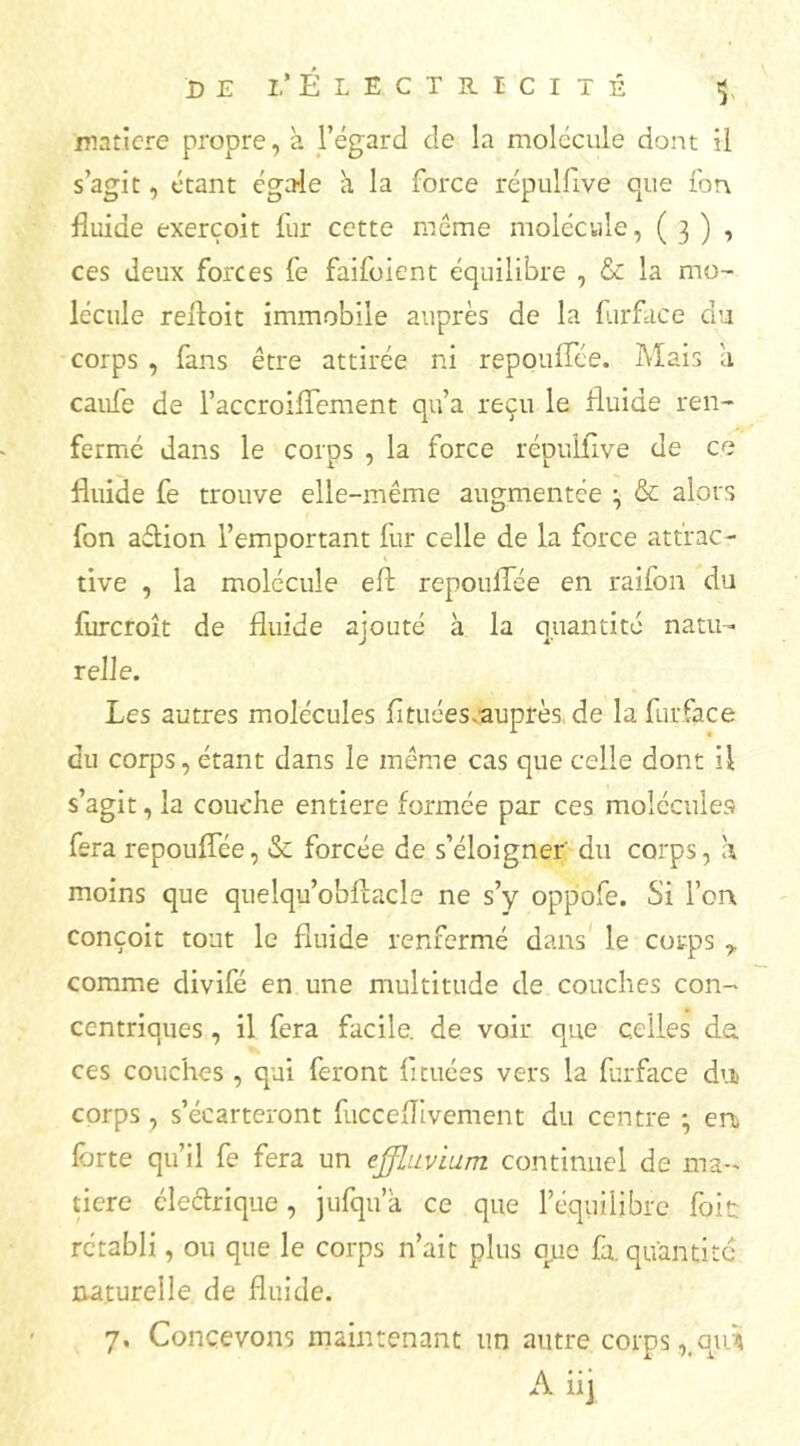 matière propre, à l’égard de la molécule dont il s’agit, étant égale à la force répulflvé que fon fluide exerçoit fur cette meme molécule, ( 3 ) , ces deux forces fe faifoient équilibre , & la mo- lécule reitoit immobile auprès de la f.irface du corps , fans être attirée ni repouflee. Mais à caule de l’accroiflement qu’a reçu le fluide ren- fermé dans le corps , la force répulflve de ce fluide fe trouve elle-même augmentée & alors fon aétion l’emportant fur celle de la force attrac- tive , la molécule eft repouflce en raifon du furcroît de fluide ajouté à la quantité natu- relle. Les autres molécules fl tuées.auprès de la furface du corps, étant dans le même cas que celle dont U s’agit, la couche entière formée par ces molécules fera repouflee, & forcée de s’éloigner du corps, a moins que quelqu’obftacle ne s’y oppofe. Si l’on conçoit tout le fluide renfermé dans le corps y comme divifé en une multitude de couches con- centriques , il fera facile, de voir que celles de. ces couches , qui feront fltuées vers la furface du corps , s’écarteront fucceflivement du centre • ert forte qu’il fe fera un effluvium continuel de ma- tière électrique, jufqu a ce que l’équilibre foie rétabli, ou que le corps n’ait plus que fa. quantité naturelle de fluide. 7. Concevons maintenant un autre corps ,.qur4 A iij