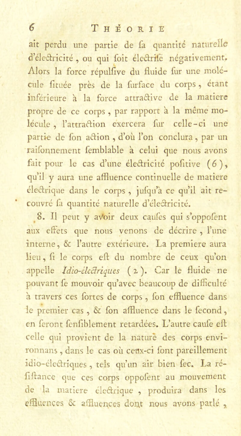 ait perdu une partie de fa quantité naturelle d’éleétricité , ou qui Toit élc&rife négativement. Alors la force répulfive du fluide fur une molé- cule fituée près de la furface du corps , étant inférieure a la force attradive de la matière propre de ce corps, par rapport a la même mo- lécule , l’attradion exercera fur celle-ci une partie de fon adion , d’où l’on conclura, par un raifonnement femblable à celui que nous avons fait pour le cas d’une éledricité pofltive (6), qu’il y aura une affluence continuelle de matière électrique dans le corps , jufqu’k ce qu’il ait re- couvré fa quantité naturelle d’électricité. 8. Il peut y aVoir deux caufes qui s’oppofent aux effets que nous venons de décrire , l’une interne, & l’autre extérieure. La première aura lieu, fl le corps eft du nombre de ceux qu’on appelle Idio-clcclriques ( z ). Car le fluide ne pouvant fe mouvoir qu’avec beaucoup de difficulté à travers ces fortes de corps , fon effluence dans le premier cas , & fon affluence dans le fécond, en feront fenflblement retardées. L’autre caufe ell celle qui provient de la nature des corps envi- ronnans , dans le cas où ceux-ci font pareillement idio-éledriques , tels qu’un air bien fec. La ré- flftance que ces corps oppofent au mouvement de la matière élediique , produira dans les effluences <Se affluences dont nous avons parlé %