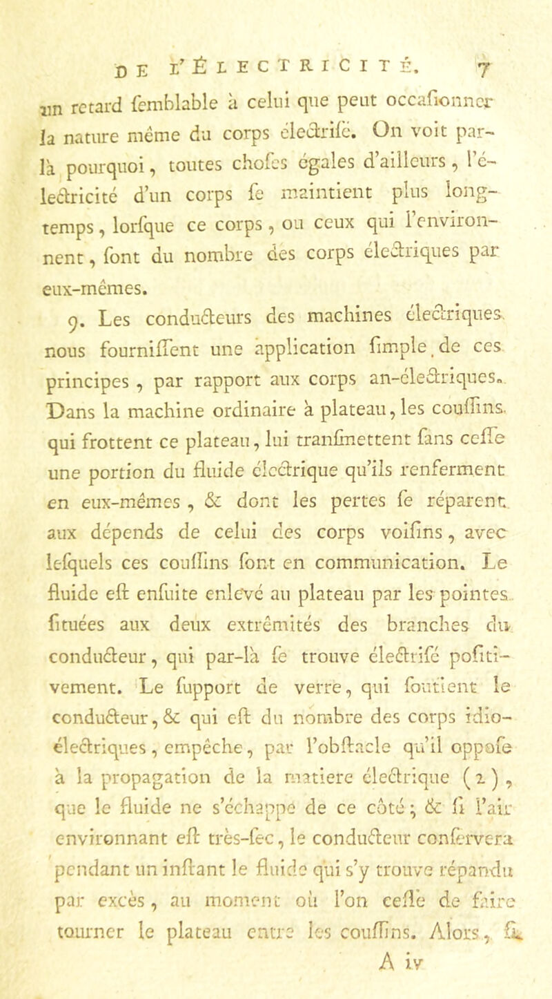 lin retard femblable à celui que peut occafionncr la nature même du corps électrilè. On voit par- la pourquoi, toutes chofes égales d’ailleurs , 1 e- leétricité d’un corps fe maintient plus long- temps , lorfque ce corps, ou ceux qui i environ- nent , font du nombre des corps elechiques par eux-mêmes. q. Les conduéteurs des machines électriques, nous fourniflent une application fimple de ces principes , par rapport aux corps an-éle£triques« Dans la machine ordinaire à plateau, les couffins qui frottent ce plateau, lui tranfinettent fans cefle une portion du fluide électrique qu’ils renferment en eux-mêmes , & dont les pertes fe réparent aux dépends de celui des corps voifins, avec lefquels ces coulîins font en communication. Le fluide eft enfuite enlevé au plateau par les pointes fi tuées aux deux extrémités des branches du conducteur, qui par-la fe trouve éleétrifc positi- vement. Le fupport de verre, qui fou tient le conducteur, & qui eft du nombre des corps idio- électriques, empêche, par l’obftacle qu’il oppofe à la propagation de la matière électrique ( 1 ) , que le fluide ne s’échappe de ce coté ^ & Il l’air environnant eft très-fec, le conducteur confervera pendant un inftant le fluide qui s’y trouve répandu par excès, au moment où l’on celle de faire tourner le plateau entre les couffins. Alors, fi. A iv