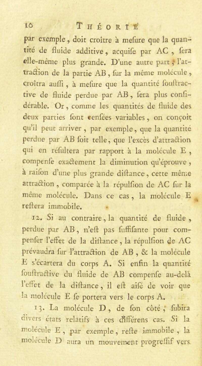 par exemple, doit croître à mefure que îa quan- tité de fluide additive, acquife par AC , fera elle-même plus grande. D’une autre part J l’at- tradion de la partie AB, fur la même molécule , croîtra auffi , à mefure que la quantité fouftrac- tive de fluide perdue par AB, fera plus confl- dérable. Or, comme les quantités de fluide des deux parties font cenfées variables, on conçoit qu’il peut arriver , par exemple, que la quantité perdue par AB loit telle, que l’excès d’attradion qui en réfultera par rapport à la molécule E , compenfe exadement la diminution qu’éprouve , à raifbn d’une plus grande diflance, cette même attradion , comparée à la répulfion de AC fur la même molécule. Dans ce cas, la molécule E reliera immobile. 12. Si au contraire, la quantité de fluide , perdue par AB, n’elt pas fuffifante pour com- penfer l’effet de la diflance, la répulfion de AC prévaudra fur l’attradion de AB , & la molécule E s’écartera du corps A. Si enfin la quantité fouflradive du fluide de AB compenfe au-delà l’effet de la diflance, il eft aifé de voir que la molécule E fe portera vers le corps A. 13. La molécule D, de fon coté,' fubira oivers états relatifs à ces cfifférens cas. Si la molécule E , par exemple , relie immobile , la molécule D aura un mouvement progreffif vers