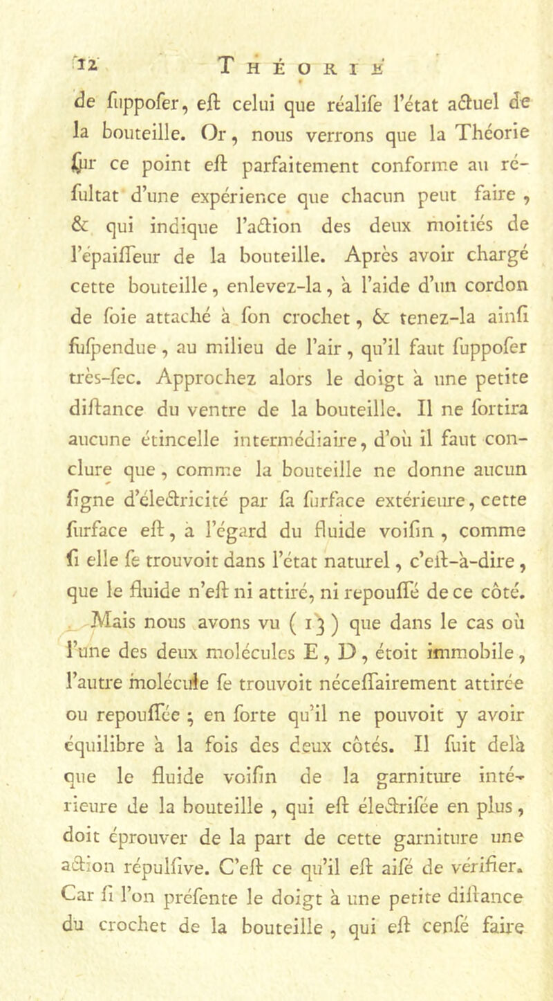 *2. T H É O R T if f de fuppofer, eft celui que réalife l’état actuel de la bouteille. Or, nous verrons que la Théorie Kpr ce point eft parfaitement conforme au ré- fultat d’une expérience que chacun peut faire , & qui indique l’aétion des deux moitiés de l’épaifleur de la bouteille. Après avoir chargé cette bouteille, enlevez-la, a l’aide d’un cordon de foie attaché à fon crochet, & tenez-la ainfi fufpendue , au milieu de l’air, qu’il faut fuppofer très-fec. Approchez alors le doigt a une petite diftance du ventre de la bouteille. Il ne fortira aucune étincelle intermédiaire, d’où il faut con- clure que, comme la bouteille ne donne aucun ligne d’éleélricité par fa ftrface extérieure, cette furface eft, a l’égard du fluide voifm , comme fi elle fe trouvoit dans l’état naturel, c’eft-à-dire, que le fluide n’eft ni attiré, ni repoufîe de ce côté. Mais nous avons vu ( 13 ) que dans le cas où l’une des deux molécules E , D, étoit immobile, l’autre molécule fe trouvoit nécefîairement attirée ou repouflce ; en forte qu’il ne pouvoit y avoir équilibre a la fois des deux côtés. Il fuit delà que le fluide voifln de la garniture inté-- rieure de la bouteille , qui eft éleftrifce en plus, doit éprouver de la part de cette garniture une a&ion répulfive. C’eft ce qu’il eft aifé de vérifier. Car li l’on préfente le doigt à une petite diftance du crochet de la bouteille , qui eft cenfé faire