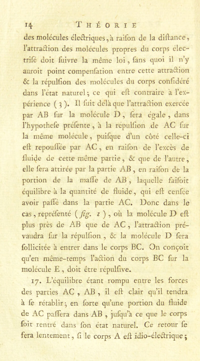 des molécules électriques, a raifon de la didance, l’attradion des molécules propres du corps élec- trifé doit fuivre la même loi, fans quoi il n’y auroit point compenfation entre cette attradion & la répulfion des molécules du corps confidéré dans l’état naturel} ce qui ed contraire à l’ex- périence ( 3 ). Il fuit delà que l’attra&ion exercée par AB fur la molécule D, fera égale , dans l’hypothefe préfente, à la répulfion de AC fur la même molécule, puifque d’un côté celle-ci ell repouffée par AC, en raifon de l’excès de fluide de cette même partie, & que de l’autre, elle fera attirée par la partie AB, en raifon de la portion de la malfe de AB, laquelle faifoit équilibre a la quantité de fluide, qui ed cenfce avoir palTé dans la partie AC. Donc dans le cas, repréfenté ( fig. z ) , où la molécule D ed plus près de AB que de AC , l’attraclion pré- vaudra fur la répulbon , & la molécule D fera follicitée à entrer dans le corps BC. On conçoit qu’en même-temps l’aétion du corps BC fur la molécule E , doit être répulfive. 17. L’équilibre étant rompu entre les forces des parties AC , AB , il ed clair qu’il tendra à fe rétablir ^ en forte qu’une portion du fluide de AC paffera dans AB , julqu’à ce que le corps foit rentré dans ion état naturel. Ce retour le fera lentement, fi le corps A ed idio-éleétrique ;