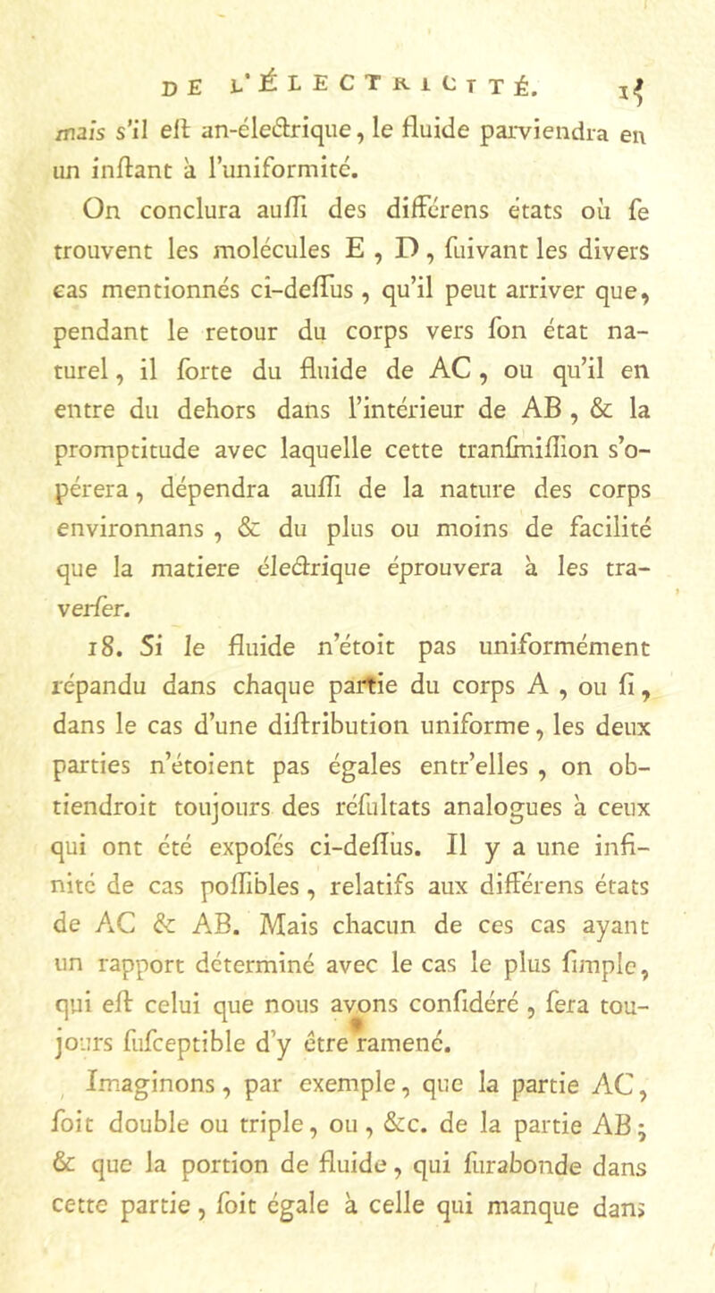 I de i' Électricité. ^ mais s’il ell an-éleétrique, le fluide parviendra en un inftant à l’uniformité. On conclura aufli des différens états où fe trouvent les molécules E , D, fuivant les divers cas mentionnés ci-deflus , qu’il peut arriver que, pendant le retour du corps vers Ton état na- turel , il forte du fluide de AC , ou qu’il en entre du dehors dans l’intérieur de AB , & la promptitude avec laquelle cette tranfiniflïon s’o- pérera , dépendra aufli de la nature des corps environnans , & du plus ou moins de facilité que la matière éleélrique éprouvera à les tra- verfor. 18. Si le fluide n’étoit pas uniformément répandu dans chaque partie du corps A , ou fi, dans le cas d’une diftribution uniforme, les deux parties n’étoient pas égales entr’elles , on ob- tiendroit toujours des réfultats analogues à ceux qui ont été expofés ci-deflus. Il y a une infi- nité de cas poffibles , relatifs aux différens états de AC & AB. Mais chacun de ces cas ayant un rapport déterminé avec le cas le plus fimplc, qui eft celui que nous avons confidéré , fera tou- jours fufceptible d'y être ramené. Imaginons, par exemple, que la partie AC, foit double ou triple, ou, &c. de la partie AB} & que la portion de fluide, qui furabonde dans cette partie, foit égale à celle qui manque dan»