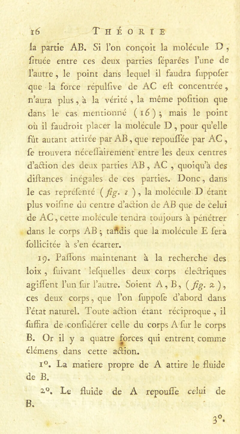 la partie AB. Si l’on conçoit la molécule D , fituée entre ces deux parties féparêes l’une de l’autre, le point dans lequel il faudra fuppofer que la force répulfive de AC eft concentrée, n’aura plus, à la vérité , la même pofition que dans le cas mentionné (i6)} mais le point où il faudroit placer la molécule D, pour qu’elle fût autant attirée par AB, que repouflee par AC , fe trouvera néceflairement entre les deux centres d’aétion des deux parties AB, AC , quoi qu’a des diftances inégales de ces parties. Donc, dans le cas repréfenté ( fig. i ) , la molécule D étant plus voifine du centre d’action de AB que de celui de AC, cette molécule tendra toujours à pénétrer dans le corps AB ; tandis que la molécule E fera follicitée à s’en écarter. 19. Paflons maintenant à la recherche des loix , fuivant lefquelles deux corps électriques agiflent l’un fur l’autre. Soient A, B, ( fig. z. ) , ces deux corps, que l’on fuppole d’abord dans l’état naturel. Toute aêtion étant réciproque , il fuffira de confiuérer celle du corps A fur le corps B. Or il y a quatre forces qui entrent comme élémens dans cette aétion. i°. La matière propre de A attire le fluide de B. 2.0. Le fluide de A repoufle celui de B. 3°.