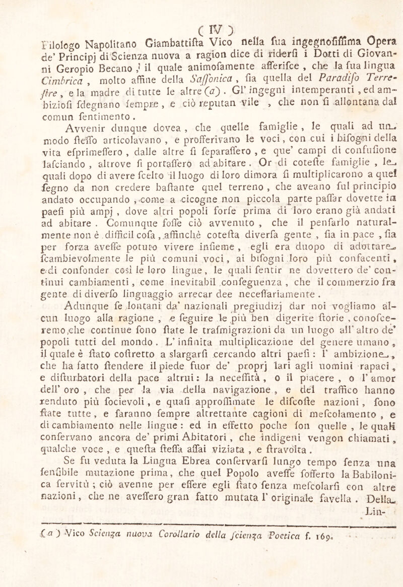 Filologo Napolitano Giambattifìa Vico nella fua ingegnofiflìma Opera de’ Prìncipi di Scienza nuova a ragion dice di riderfi i Dotti di Giovan- ni Geropio Becano il quale aiiimofamente afferifce , che la fua lingua Cimbrica , molto affine della Saffonica , fia quella del Paradìfo Terrea {tre, eia madre di tutte le altre (u) . Gl’ingegni intemperanti , ed am- bizioli fdegnano fempre , e ciò reputan 'Vile > che non fì nllontana dai comim fennmento . Avvenir dunque dovea , die quelle famiglie , le quali ad iin_# modo fìelTo articolavano , e profferivano le voci, con cui i bifogni della vita efprimeffero , dalle altre fi feparaffero , e que’ campi di coiifufione Jafciando , altrove fi portaffero ad abitare. Or di cotefìe famiglie , le., quali dopo di avere fcelto il luogo di loro dimora fi miiltiplicarono a quei fegno da non credere baflante quel terreno , che aveano fui principio andato occupando ,«oome a cicogne non piccola parte paffar dovette in paefì più ampi , dove altri popoli forfè prima di loro erano già andati ad abitare . Comunque folTe ciò avvenuto , che il penfarlo natural- mente non è difficil cofa affinchè cotefta diverfa gente , fia in pace , fia per forza aveffie potute vivere infieme , egli era duopo di adottare^ feambievoimente le più comuni voci, ai bifogni.lcro più confacenti, etdi confonder cod le loro lingue, le quali fentir ne dovettero de’con- tinui cambiamenti, come inevitabil confeguenza , che il commerzio fra gente di diverfb linguaggio arrecar dee necefìariamente . Adunque fe lo tua ni da’nazionali pregiudizj dar noi vogliamo al- cun luogo alla ragione , q feguire le più ben digerire fìorie ,conorce- remo,die coiitinue fono fiate le trafmigrazioni da un luogo all’altro de^ popoli tutti del mondo . L’infinita multiplicazione del genere umano , ij quale è fiato cofiretto a slargarfi cercando altri paefì: 1’ ambizione.., che ha fatto fiendere il piede fuor de’ proprj lari agli uomini rapaci, e difturbatori della pace altrui : la necefìità , o il piacere , o 1’ amor deli’ oro , che per la via della navigazione , e del traffico hanno renduto più focievoli, e quali approffimate le difeofie nazioni, fono fiate tutte , e faranno fempre altrettante cagioni di mefcolamento , e di cambiamento nelle lingue: ed in effetto poche fon quelle, le quaH confervano ancora de’ primi Abitatori, che indigeni vengon chiamati, qualche voce , e quefìa fleffa affai viziata , e lira vòlta . Se fu veduta la Lingua Ebrea confervarfì lungo tempo fenza una fenflbile mutazione prima, che quel Popolo aveffe fofferto la Babiloni- ca fervitù ; ciò avenne per effere egli fiato Lenza mefcolarfì con altre nazioni, che ne aveffero gran fatto mutata 1' originàie favella . Della- Lin- l-a ) Vico Scienza nuova CoroUarlo della Jcien^a ^Poetica f, lóp.,