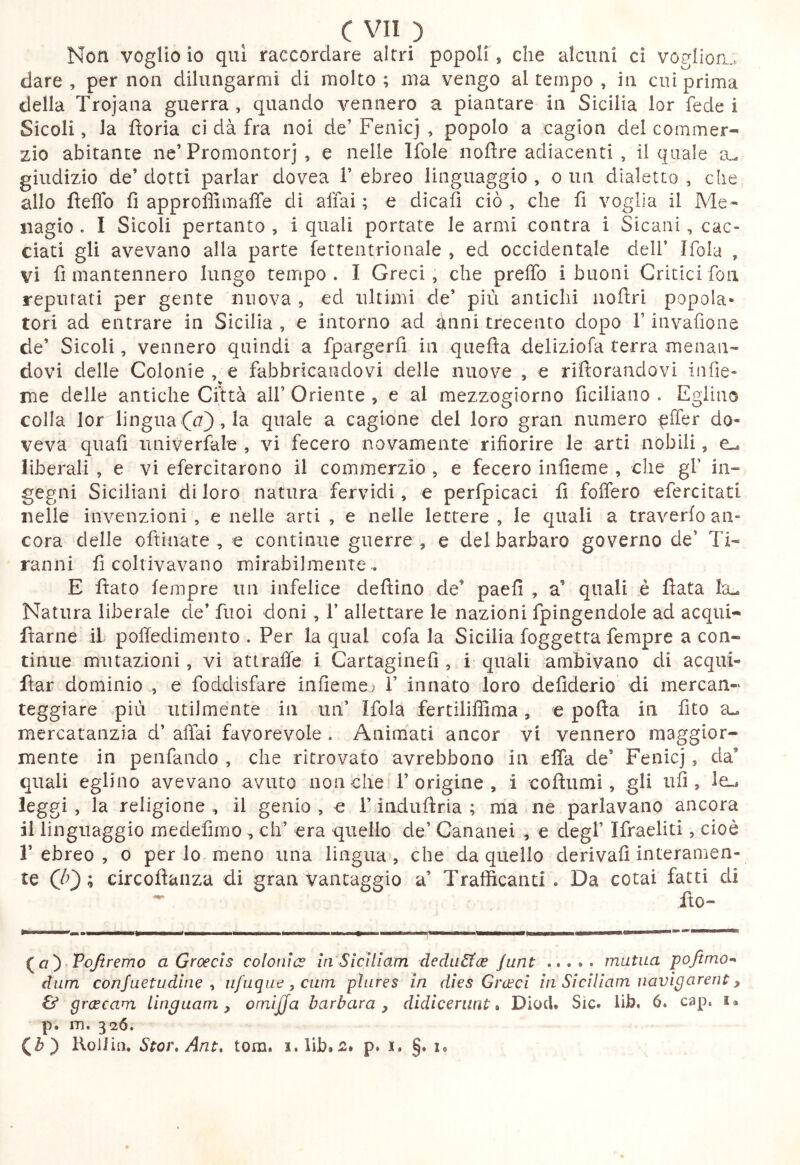 Non voglio io qui raccordare altri popoli', che alcuni cì voglion. dare, per non dilungarmi di molto; ma vengo al tempo , in cui prima della Trojana guerra, quando vennero a piantare in Sicilia lor fede i Sicoli, la fìoria ci dà fra noi de’ Fenicj , popolo a cagion del commer- zio abitante ne’Promontori , e nelle Ifole nofìre adiacenti , il quale a^ giudizio de’ dotti parlar dovea 1’ ebreo linguaggio , o un dialetto , che allo fìefìo fi approffimaffe di affai; e dicafi ciò, che fi voglia il Me« iiagio . I Sicoli pertanto , i quali portate le armi coatra i Sicani, cac- ciati gli avevano alla parte fettentrionale , ed occidentale dell’ Ifola , vi fi mantennero lungo tempo . I Greci, che prelfo i buoni Critici fon reputati per gente nuova , ed ultimi de’ più antichi iiofliri popola- tori ad entrare in Sicilia , e intorno ad inni trecento dopo l’invafione de’ Sicoli, vennero quindi a fpargerfi in quefla deliziofa terra menan- dovi delle Colonie,^e fabbricandovi delle nuove , e riftorandovi infie- rne delle antiche Città all’ Oriente , e al mezzogiorno ficiliano . Eglino colla lor lingua , la quale a cagione del loro gran numero elfer do- veva quafi iiniverfale , vi fecero novamente rifiorire le arti nobili, cl, liberali , e vi efercitarono il commerzio , e fecero infieme , che gl’ in- gegni Siciliani di loro natura fervidi, e perfpicaci fi folfero efercitati nelle invenzioni , e nelle arti , e nelle lettere , le quali a traverio an- cora delle oftinate , e continue guerre, e del barbaro governo de’ Ti- ranni fi coltivavano mirabilmente . E fiato tempre un infelice defìino de’ paefì , a’ quali è fiata Itu Natura liberale de* fuoi doni, 1’ allettare le nazioni fpingendole ad acqui- ftarne il pofiedimento . Per la qual cofa la Sicilia foggetta fempre a con- tinue mutazioni, vi attraile i Cartaginefi, i quali ambivano di acqui- ftar dominio , e foddisfare infieme; 1’ innato loro defiderio di mercan- teggiare più utilmente in un’ Ifola fertiliffima, e pofla in fito a., mercatanzia d’ alTai favorevole . Animati ancor vi vennero maggior- mente in penfando , che ritrovato avrebbono in affa de’ Fenicj, da’ quali eglino avevano avuto non che* 1’origine , i coflumi, gli ufi, le»* leggi, la religione, il genio, e l’induftria ; ma ne parlavano ancora il linguaggio medefimo , eh’ era quello de’ Cananei , e degl’ Ifraeliti, cioè 1’ ebreo , o per lo meno una lingua , che da quello derivali interamen- te (0} ; circoflaiiza di gran vantaggio a’ Trafficanti . Da cotai fatti di ^ fto- (^a') Pojìremo a Groecis colonice in Siciliam deduStee junt mutua pojtmo-^ dum conjuetudiiic ^ ufuquc,cuin pìures in dies Grccci in Siciliam navigarent ^ & grcecam Unguam, omìjja barbara, didicerant» Diocl. Sic. lib. 6. cap. i« p. m. 32Ó. CO Roiiiii, Stoì\ Ant, toni, i.lib.s. p. i. §. x.