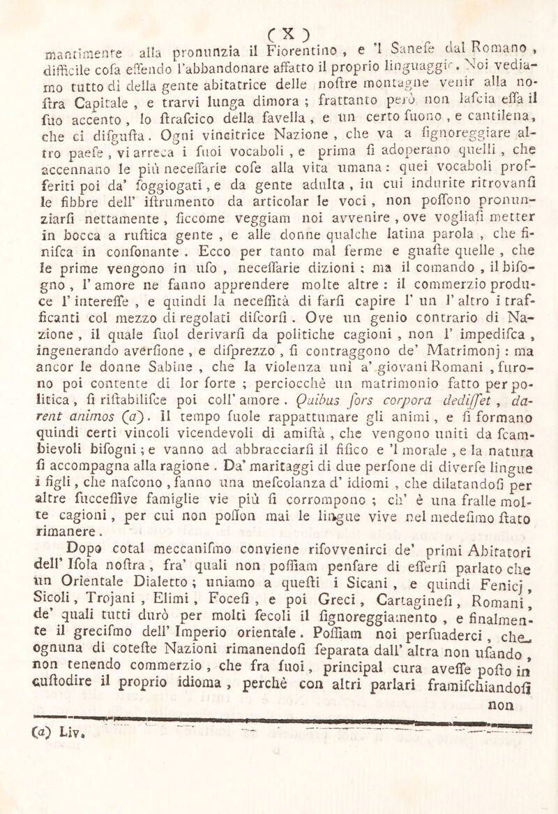 niaatirnenfe alla pronunzia ii Fiorentino , e ’l Sanefe dal Romano , difficile cofa effindo l’abbandonare affatto il proprio linguaggi^. Noi vedia- mo tutto di delia gente abitatrice delle nofìre montagne venir alla no- flra Capitale, e trarvi lunga dimora; frattanto però non, lafcia effa il fuo accento, lo flrafcico della favella, e un certo fuono , e cantilena, che ci difgiifìa. Ogni vincitrice Nazione, che va a fignoreggiare al- tro paefe ,^1 arreca i fuoi vocaboli , e prima fi adoperano quelli , che accennano le più neceffarie cofe alla vita umana : quei vocaboli prof- feriti poi da’ foggiogati, e da gente adulta , in cui indurite ritrovanfi le libbre dell’ ifirumento da articolar le voci , non poffono pronun- ziarfi nettamente , ficcome veggiam noi avvenire , ove vogliafi metter in bocca a ruftica gente , e alle donne qualche latina parola , che fi- nifea in confonante . Ecco per tanto mal ferme e gnaffe quelle , che le prime vengono in ufo , neceffarie dizioni ; ma il comando , ilbifo- gno , r amore ne fanno apprendere molte altre : il commerzio produ- ce r intereffe , e quindi la neceffità di farli capire 1’ un V altro i traf- ficanti col mezzo di regolaci difeorfi . Ove un genio contrario di Na- zione , il quale fuol derivarli da politiche cagioni , non 1’ impedifea , ingenerando avérlione , e difprezzo , fi contraggono de’ Matrimoni : ma ancor le donne Sabine , che la violenza uni a’ giovani Romani , furo- no poi contente di lor forte ; perciocché un matrimonio fatto per po- litica , li riffabilifce poi coll’ amore . Quibas fors corpora dediffet , da- rent animos (cf). il tempo fuole rappattumare gli animi, e riformano quindi certi vincoli vicendevoli di amiffà , che vengono uniti da feam- bievoli bifogni ; e vanno ad abbracciarli il fifìco e ’l morale , e la natura fi accompagna alla ragione . Da’ maritaggi di due perfone di diverfe lingue i figli, che nafeono , fanno una mefcolanza d’ idiomi , che dilatandoli per altre fucceffive famiglie vie più li corrompono ; eh’ è una fralle mol- te cagioni, per cui non pollon mai le ììi^aQ vive nel medefirao flato rimanere. Dopo cotal meccaiiifmo conviene rifovvenirci de’ primi Abitatori deir Ifola noftra , fra’ quali non poffiam penfare di efferfì parlato che un Orientale Dialetto ; uniamo a quefti i Sicani , e quindi Fenicj, SìGoli, Trojani, Elimi, Focefi , e poi Greci, Cartaginefì, Romani, de’ quali tutti durò per molti fecoli il fìgnoreggiamento , e finalmen- te il grecifmo dell’ Imperio orientale. Poffiam noi perfuaderci, che.- ognuna di cotefle Nazioni rimanendoli feparata dall’ altra non tifando , non tenendo commerzio , che fra fuoi, principal cura aveffe pofto in cuftodire il proprio idioma , perchè con altri parlari framifehiandolì non (d) Liv.