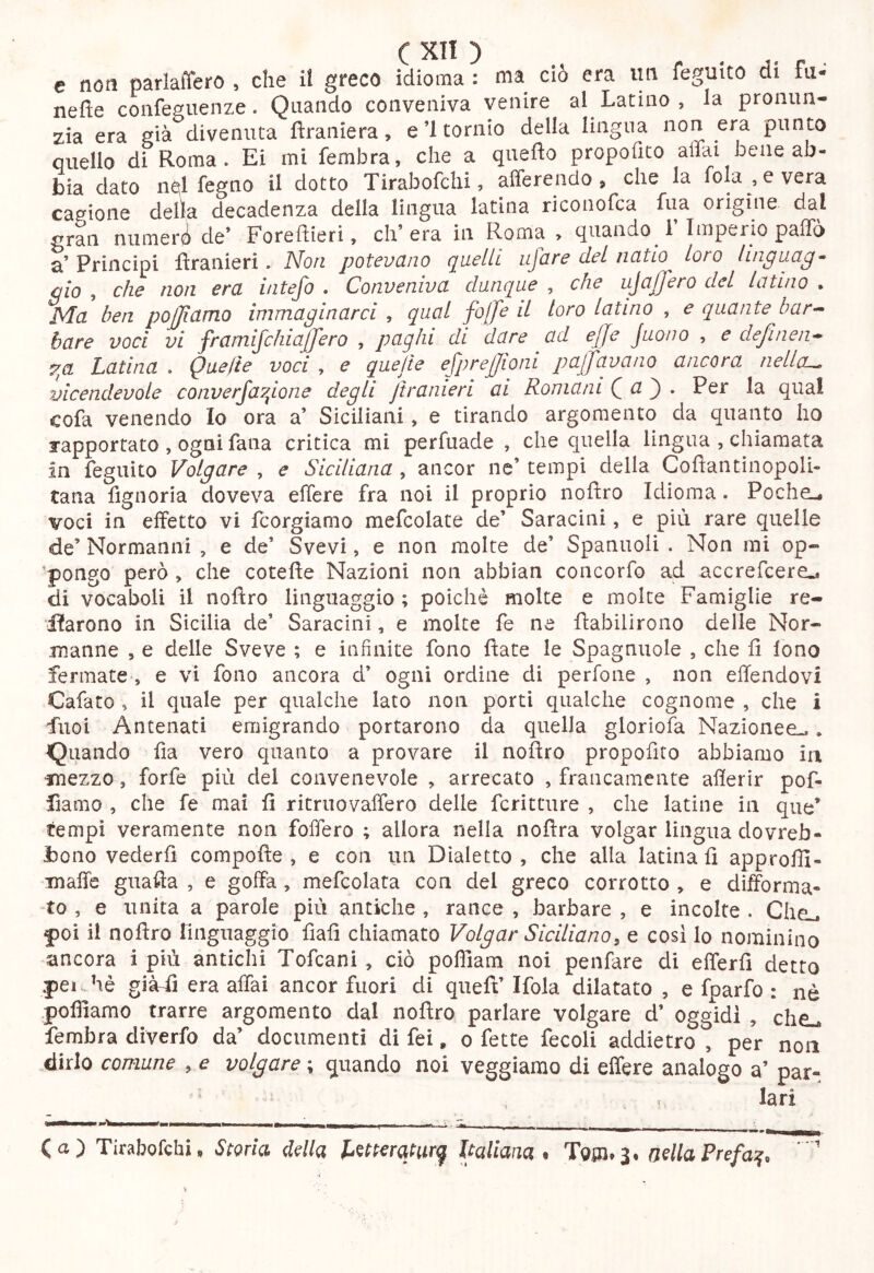 e non parlaffero , che il greco idioma : ma ciò era im feguito di fii- nefie confeguenze. Quando conveniva venire al Latino , la pronun- zia era già divenuta ftraniera, e’l tornio della lingua non era punto quello di Roma. Ei mi fembra, che a quefìo propofico affai bene ab- bia dato n^l regno il dotto Tirabofchi, afferendo, che la fohr ,evera cagione delta decadenza della lingua latina riconofca fua origine dal gran niimerii de’ Foreffieri, eh’ era in Roma > quando^ 1 Imperio paffo a’ Principi llranieri. Noti potcvcino c^ucIIl ujarc del iicttio loro luipuct^• ciò , ch^ non crei i/itejò . ConvcnivcL dunque , che ujcijjero del lei tino . Ma ben pojjiamo immaginarci , qual fojje d loro latino , e quante bar^ bare voci vi framifchia(fero , paghi di dare ad effe Juono , e definen* 7^a Latina . Quelle voci , e quelle efprejjioni pacavano ancora nellcL^ vicendevole converfa^ione degli jtranieri ai Romani Qa^, Per la qual cofa venendo Io ora a’ Siciliani, e tirando argomento da quanto ho rapportato , ogni fana critica mi perfuade , che quella lingua , chiamata in feguito Volgare , e Siciliana, ancor ne’ tempi della Coflantinopoli- tana fignoria doveva effere fra noi il proprio noftro Idioma. Poche», voci in effetto vi feorgiamo mefcolate de’ Saracini, e più rare quelle de’ Normanni , e de’ Svevi, e non molte de’ Spanuoli . Non mi op- ’pongo però , che cotefìe Nazioni non abbian concorfo ad accrefeere». di vocaboli il noftro linguaggio ; poiché molte e molte Famiglie re- iìarono in Sicilia de’ Saracini, e molte fe ne ftabilirono delle Nor- manne 5 e delle Sveve ; e infinite fono ftate le Spagnuole , che fi lono fermate , e vi fono ancora d’ ogni ordine di perfone , non effendovi Cafato , il quale per qualche lato non porti qualche cognome , che i fuoi Antenati emigrando portarono da quella gloriola Nazionee».. Quando fia vero quanto a provare il noftro propofito abbiamo in mezzo, forfè più del convenevole , arrecato , francamente alìerir pof- fiamo , che fe mai fi ritmo vaffero delle feri taire , che latine in que’ tempi veramente non foffero ; allora nella noftra volgar lingua dovreb- bono vederli compofte , e con un Dialetto , che alla latina fi approffi- ■maffe guafta , e goffa, mefcolata con del greco corrotto , e difforma- to , e unita a parole più antiche , rance , barbare , e incolte . Che», poi il noftro linguaggio fiali chiamato Volgar Siciliano, e cosi lo nominino ancora i più antichi Tofeani , ciò pofliam noi penfare di efferfi detto .peiJiè giàdì era affai ancor fuori di queft’ Ifola dilatato , e fparfo : nè pofliamo trarre argomento dal noftro parlare volgare d’ oggidì , che., fembra diverfo da’ documenti di fei, o fette fecoli addietro , per non dirlo comune , e volgare ; quando noi veggiamo di effere analogo a’ par- lari (a) Tirabofchi, Storia, della Letteratura Italiana* Tom* 3* nella Prefa^,