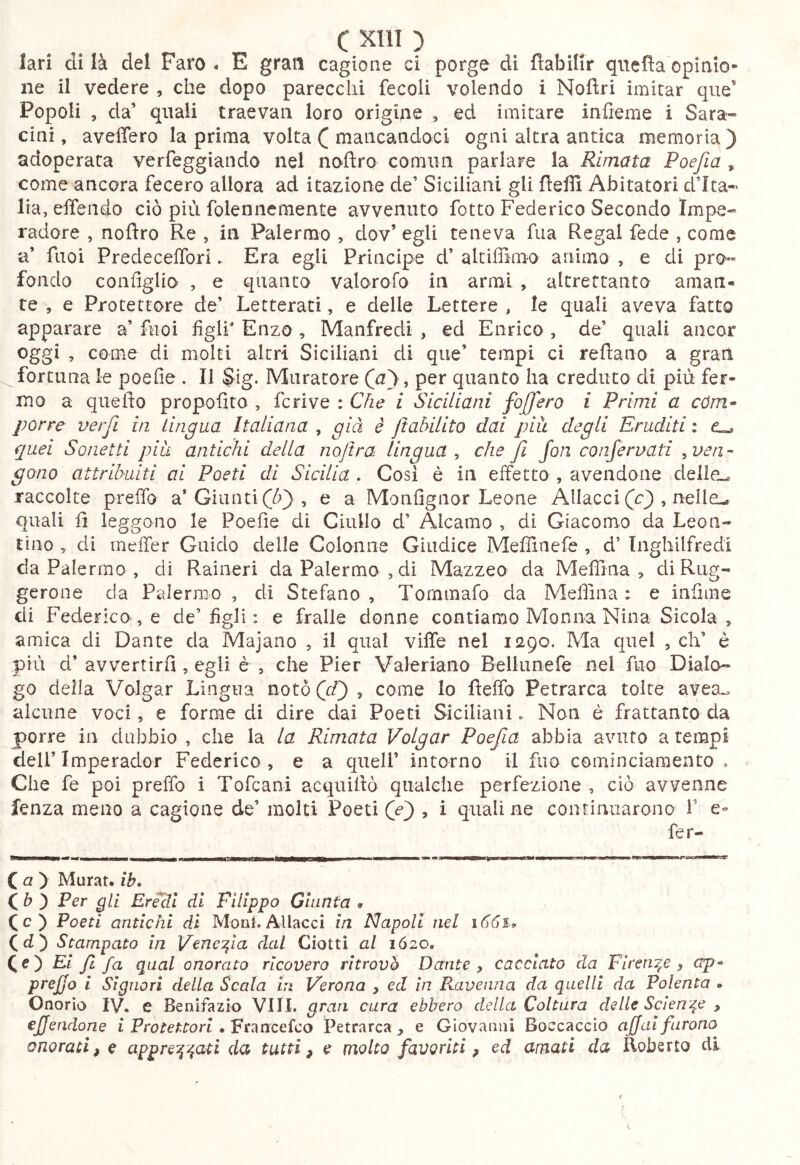 lari eli là del Faro . E gran cagione ci porge di fìabilir qnefla opinio- ne il vedere , che dopo parecchi fecoli volendo i Nofìri imitar que’ Popoli , da’ quali traevaii loro origine , ed imitare infieme i Sara- cini, aveffero la prima volta ([ mancandoci ogni altra antica memoria) adoperata verfeggiando nel noftro comun parlare la Rimata Poefia , come ancora fecero allora ad itazione de’ Siciliani gli fleffi Abitatori d’Ita- lia, effendo ciò più foleniiemente avvenuto fotto Federico Secondo Impe- radore , noftro Re , in Palermo , dov’ egli teneva fua Regai fede , come a’ fiioi Predeceflbri. Era egli Principe d’ alciffimo animo , e di pro-^ fondo configlio , e quanto valorofo in armi , altrettanto aman- te , e Protettore de’ Letterati, e delle Lettere , le quali aveva fatto apparare a’ fuoi figli* Enzo, Manfredi , ed Enrico , de’ quali ancor oggi , come di molti altri Siciliani di que’ tempi ci reftano a gran fortuna le poefie . II Sig. Muratore (a) , per quanto ha creduto di più fer- mo a quefto propofito , fcrive : Che i Siciliani fo[]'ero i Primi a cóm* porre verfi in Lingua Italiana , già è jìabilito dai pià degli Eruditi : quei Sonetti pià antichi della nojtra lingua^ che fi fon confervati ^ven- gono attribuiti ai Poeti di Sicilia. Cosi è in effetto , avendone delle^ raccolte prelfo a’Giunti, e a Monfigiior Leone Allaccile) , nelIeL» quali fi leggono le Poefie di Giulio d’ Alcamo , di Giacomo da Leon- tino 5 di rneffer Guido delle Colonne Giudice Meffinefe , d’ Inghilfredi da Palermo , di Raineri da Palermo ,di Mazzeo da Mefiìna , di Riig- gerone da Palermo , di Stefano, Tornmafo da MelTina : e infime di Federica, e de’figli : e fralie donne contiamo Monna Nina Sicola , amica di Dante da Majano , il qual viffe nel 1290. Ma quel , eh’ è più d’ avvertirli, egli è , che Pier Valeriano Bellunefe nel fuo Dialo- go della Volgar Lingua notò (r/) , come lo fteffo Petrarca tolte avea.. alcune voci, e forme di dire dai Poeti Siciliani. Non è frattanto da porre in dubbio , che la la Rimata Volgar Poefia abbia avuto a tempi deir Imperador Federico, e a quell’ intorno il fuo cominciaraento , Che fe poi preffo i Tofeani acquiftò qualche perfezione , ciò avvenne fenza meno a cagione de’ molti Poeti (e) , i quali ne continuarono i’ e- fer- ( a ) Murar, ib. ( 6 ) Per gli Erécll di Filippo Giunta . (c) Poeti antichi di Moni.Allacci in Napoli nel (d) Stampato in V^nc^ia dal Ciotti al 1620, Qe') Ei /1 fa qual onorato ricovero ritrovò Dante ^ cacciato da Firenze, ctp^ prefjo i Signori della Scala in Verona , ed in Pvaveuna da quelli da Polenta . Onorio IV. e Benifazio Vili, gran cura ebbero della Coltura delle Sciente y effendone i Protettori • Francefeo Petrarca e Giovanni Boccaccio affai furono onoratif e appre^^'^ati da tutti, e molto favoriti, ed amati da Roberto di