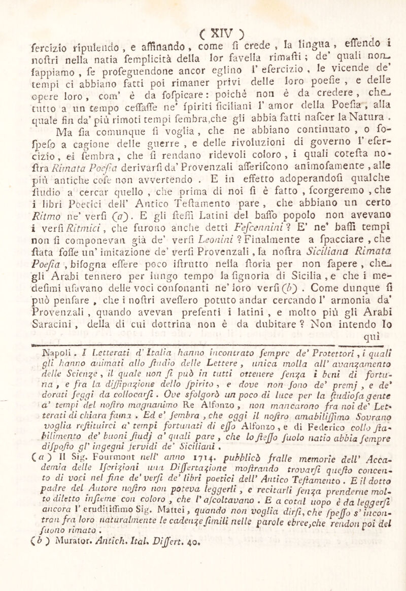 fercizio ripuleado , e affinando , come fi crede , la lingua , elTendo i nofìri nella natia femplicità della lor favella rimaili ; de quali non- lappiamo , fe profegiiendone ancor eglino 1’ efercizio , le vicende de tempi ci abbiano fatti poi rimaner privi delle loro poefie , e delle opere loro, com’ è da fofpicare : poiché non è da credere, chC-j tutto a un tempo ceiTalfe ne^ {piriti fìciiiani 1 amor della Poelia , alla quale fin da* più rimoti tempi fembrajCiie gli abbia fatti nafcer la Natura . Ma fìa comunque fi voglia , che ne abbiano continuato , o fo- Ipefo a cagione delle guerre , e delle rivoluzioni di governo 1 efer- cìzio , ei fembra , che fi rendano ridevoli coloro, i quali cotefta no- fì.r3. Rimata Poefìa derivarfi da’Provenzali alTerifcono animofamente ,alle più antiche cofe non avvertendo . E in effetto adoperandoli qualche fiiidio a cercar quello , che prima di noi fi è fatto , fcorgeremo , che i libri Poetici dell’ Antico Teftamento pare , che abbiano un certo Ritmo ne’ verfi (a'). E gli fielli Latini del baffo popolo non avevano i YQìiì Ritmici, che furono anche detti P'efcennini'ì E’ ne baffi tempi non fi componevan già de’ verfi Leonini ? Finalmente a fpacciare , che fiata folle un’ imitazione de’ verfi Provenzali, la nofira Siciliana Rimata Poefia ^hìiogn'à effere poco ifirutto nella fioria per non fapere , che.* gli Arabi tennero per iiingo tempo la figiioria di Sicilia , e che i me- clefìmi tifavano delle voci confonanti ne’loro verfi . Come dunque fi può penfare , che i noifri avefìero potuto andar cercando 1’ armonia da’ Provenzali , quando avevan prefenti i latini , e molto più gli Arabi Saracini , della di cui dottrina non è da dubitare ? Non intendo Io qui Napoli « I Letterati d’Italia hanno incontrato femprc de' Protettori , i quali gli hanno animati allo /indio delle Lettere , unica molla alP avanzamento delle Scienze , il quale non fi può in tutti ottenere fenza i beni di forta^ na , e fra la di/Jìpazione dello fpirito , e dove non fono de' premj , e de* dorati feggi da collocarfi . Ove sfolgorò un poco di luce per la fiudiofa gente a' tempi del nofiro magnanimo Re Alfonzo , non mancarono fra noi de' Le> teratl di chiara fama , Ed e' fembra , che oggi il nofiro amabilìjfimo Sovrano voglia refthuirci a' tempi fortunati di effo Alfonzo , e di Federico collo fta^ bilimento de'buoni ftadj a'quali pare , che lofiefjo fuolo natio abbia femore difpofio gl' ingegni fervidi de' Siciliani . («) Il Sig. Fourmont ric/r anno 1714. pubblicò /ralle memorie dell' Acca- demia delle Ifcrizioni una Differtazione mofirando trovarfì quefto concen- to di voci nel fine de'verfi de' libri poetici dell' Antico Teftameiito , E il dotto padre del Autore noftro non poteva leggerli , e recitarti fen^a prenderne mot. to diletto infieme con coloro , che l'ajcoltavano . E a cotal uopo èdaleggerjl ancora 1’erudhiffimo Sig. Mattel, quando non voglia dirft,che fpeffo s’incon. tran fra loro naturalmente le cadent^e ftmili nelle parole ebree,che re'udon poi del [nono rimato . ^ Qb f Murator. Antiche ItaL Dijfert* 40.