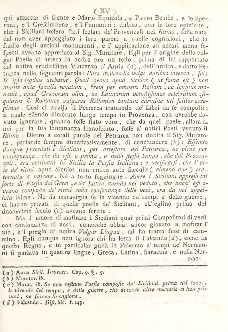 qui attaccar di fronte e Mario Eqiiicola , e Pietro Bembo , e ìo Spe- roni, e’l Crefcimbene , e’l Fontanini ; dubito, non la loro opinione , che i Siciliani foffero ftati fcolari de’Provenzali nel Ritmo , folle nata dal non aver appoggiato i loro pareri a quelle cognizioni, che lo fìudio degli antichi monumenti , e 1’ applicazione ad autori meno fo- fpetti aveaiio apprefìato al Sig. Muratore . Egli per 1’ origine della voi- gar Poefia ci arreca in noftro prò un tefìo , prima di lui rapportato clal noftro eriiditiffirao Vincenzo d’ Auria (j) , dell’ antico , e dotto Pe- trarca nelle feguenti parole : Pars midcendis vul^i auribus intenta , Juis & ipfa legibus utebatur . Quod genus apud Siculos Q ut fama ejt ^ non multis ante fcecuUs renatum , brevi per omnem Italiam , ac longius ma- navit , apud Groecorum olim , ac Latinormn vetuftijjimos celebratum ;yZ« quidem & Romanos vulgares Rithmico tantum carmine uti folitos acce-- fimus . Cosi ci avvifa il Petrarca trattando de’ Libri da fe cornpafti ; il quale effendo dimorato lungo tempo in Provenza, non avrebbe do- vuto ignorare , quando folfe flato vero , che da quel paefe , allora noi per la fua lontananza fconofciuto , folfe a’ noftri Poeti venuto il Rit/no . Dietro a cotali parole del Petrarca non dubita il Sig. Murato» re , parlando fempre dimoftrativamente , di conchiiidere (^b^ : EJJendo dunque preceduti i Siciliani , per atteftato del Petrarca , ne viene per confeguen^a , che da efjl o prima , o nello Jtejjo tempo , che dai Proven^ 7^ali , era coltivata in Sicilia la Poefia Italiana ; e verificarfi , che /’ ar^ te de ritmi apud Siculos non multis ante faeculis ( ctlmeno due ^ era^ tornata a nafcere . Nè a torto foggiugne . Avere i Siciliani apprefa tal forte di Poefia dai Greci ^ e da' Latini, avendo noi veduto , che aneli ejji veano compofto de' ritmi colla confonan7^a delle voci, ora da noi appeU lata Rime . Nè fia maraviglia fe le vicende de’ tempi e delle guerre , ci hanno privati di quelle poefie de’ Siciliani, eh’ eglino prima del duodecimo fecole (O aveano fcritte . Ma r amore di moftrare i Siciliani quai primi Compofitori di verfl con confonanza di voci, comecché abbia ancor giovato a moflrar F ufo i e ’l pregio di noflra Volgar Lingua , mi ha tratto fuor di cam- mino . Egli dunque non ignora chi ha letto il Falcando (J), come in queflo Regno , e in parcicolar giiifa in Palermo a’ tempi de’ Norman- ni fi parlava in quattro lingue , Greca , Latina , Saracina , e nella Nor- man- ca) Auria SìclL Invsntr* Gap. 9. 5* ( & ) Murator, ib* (c) Murat, ib. 5*^ non rejtano Poefie compojte da' Siciliani prima del 1200. , le vicende dei tempo , e delle guerre , chè di tante altre meuiom ci han pri- vati y ne furono la cagione • id) Falcando , Blft*Sic* fi 14^*