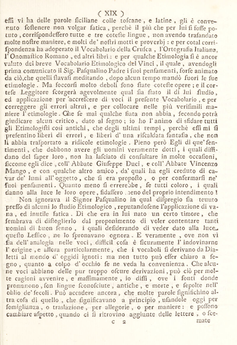 C xtx ) efli vi ha deile parole ficiliane colle tofcane , e latine , gli è conve** mito fofìeaere non volgar fatica, perchè il più che per lui fi folTe po» turo , corrifpondelfero tutte e tre cotefte lingue, non avendo trafandato molte noftre maniere, e molti de’ nofìri motti e proverbi : e per cotal corri» fpcndenz-a ha adoperato il Vocabolario delia Crufca , f Ortograf a Italiana, i’ Onomaitico Romano ^ ed altri libri;: e per qualche Etimologia fi è ancor valuto del breve Vocabolario Etimologico del Vinci , il quale , avendogli prima comunicato il Sig. Pafqualino Padre ifuoi penfamenti, forfè animato da ciò,che quelli flavafi meditando , dopo alcun tempo mandò fuori le fuc etimologie. Ma foccorfi molto deboli fono fiate cotefie opere ; e il cor« tefe Leggitore fcorgerà agevolmente qual fia fiato il di lui fiudio » ed applicazione per accrefeere di voci il prefente Vocabolario , e per correggere gli errori ^altrui, e per collocare nelle più verifimili ma- niere r etimologie. Qie fe mal qualche fiata non abbia, fecondo potrà giudicare alcun critico^ dato al fegno ; io ho 1’animo di sfidare tutti gli Etimologifli cosi antichi., che degli tiltimi tempi, perchè efii mi fi prefentino liberi di errori, e liberi d’una rifcaldata fantafia, che non li abbia trafportato a ridicole etimologie . Pieno però Egli di que’ fen- timenti ^ che de^bbono avere gli uomini veramente dotti, i quali diffi* dano del faper loro , non ha lafciato di confultare in molte occafioni^ ficcome egli dice , colf Abbate Giufeppe Duci, e coll’ Abbate Vincenzo Mango , e con qualche altro amico , da’ quali ha egli creduto di ca- var de’ lumi all’oggetto , che fi era propofio , o per confermarfi ne’ fiioi penfamenti. Quanto meno fi errerebbe , fe tutti coloro , i quali danno alla luce le loro opere, fidaffero . aeno del proprio intendimento I Non ignorava il Signor Pafqualino in qual difpregio fia tenuto preffo di alcuni lo ftudio Etimologico , reputandofene i’applicazione di va- na , ed inutile fatica . Di che era in lui nato nn certo timore , che fembrava di difìoglierlo dal proponimento di voler contentare tanti nomini di buon fenno , i quali defiderando di veder dato alla luce-, qiiefio Lefìico , ne lo fpronavauo ognora . E veramente ^ ove non vi fia deir analogia nelle voci, difficil cofa è ficuramente l’indovinarne r origine , e allora particolarmente , che 1 vocaboli fi derivano da Dia- letti al mondo d’ oggidì ignoti : ma non tutto può effer chiaro a fe- gno , quanto a colpo d’occhio fe ne veda la convenienza. Che alcu- ne voci abbiano delle pur troppo ofeure derivazioni, può ciò per mol- te cagioni avvenire , e mafilmamente , io difli , ove i fonti donde promanono ,fon lingue feonofeiute, antiche, e morte , e fepolte nelF oblio de’fecoli. Può accadere ancora , che molte parole fignlfichino al- tra cofa di quello , che fignificavano a principio , ufandole oggi per fomigliànza, o traslazione , per allegorie , o per maniere : e poffono cambiare afpetto , quando ci fi ritrovino aggiunte delie lettere , o fcc« c 2