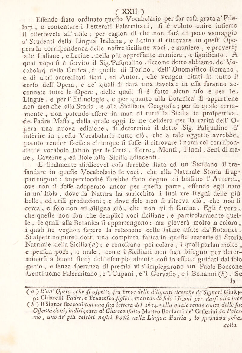 ElTendo fìafo ordinato qiiefìo Vocabolario j)er far cofa grata a’Filo- logi , e contentare i Letterati Palermitani, fi é j/dluto unire infieme il dilettevole all’utile ; per cagion di che non farà di poco vantaggio a’ Studenti della Lingua Italiana , e Latina il ritrovare in quef’ Ope- parala corrifpondenzaideile :noltre fciUatie voci, e maniere , e proverbi alle Italiane , e Latine ^ nella più apprelTante maniera , fignificato , A qual uopo fi è fervito il SigfParqualino /ficcome detto abbiamo, de’Vo- cabolari della Criifca,di quello di Torino, dell’Dnomaftico Romano , e di altri accreditati libri , ed Autori, che vengon citati in tutto il corfo dell’Opera, e de’ quali 11 darà una tavola.: in elfa faranno ac- cennate tutte le Òpere ., delle quali fi è fatto alcun nifg *e per le.. Lingue , e peri’ Etimologie , e per quanto alla Botanica^ fi appartiene non meliche alla Storia, e alla Siciliana Geografiavper h quale -.certa- mente , non potendo eflere in man di tutti la Sicilia in prorpettiva^ del Padre Mafia ‘della quale oggi fe ne defidera per la rarità deli’ O- pera una nuova edizione ; fi determinò il detto Sig. Pafqiialino d* inferire in queflo Vocabolario tutto ciò, che a tale oggetto avrebbe-c potuto render facile a chiunque fi fofie il ritrovare inomi col corrifpon- dente vocabolo latino per ie Città , 'T^erre , Monti, Fiumi, Seni di ma- re , Caverne , ed Ifole .alla Sicilia adiacenti, E ifinaimente disdicevòl cofa farebbe ftata ad un Siciliano il tra- fandare in queflo Vocabolario le voci, che alla Naturale Storia fi ap- partengono : imperciocché farebbe flato degno di biafimo l’Autore-.-» ove non fi fofie adoperato ancor per quefla parte , offendo egli nato in un’ Ifola , dove la Natura ha arricchito i fiioi tre Regni delle più belle, ed utili produzioni; e .dove folo non fi ritrova ciò, che non fi cerca, e folo non vi alligna ciò , che non vi fi femina. Egli è vero che quefie non fon che femplici voci ficiliane , e particolarmente .quel- le , le quali alla Botanica fi appartengono : ma gioverà molto a coloro , i quali ne voglion fapere la relazione colle latine ciifate da’Botanici « Si afpettino pure i dotti una compiuta fatica in quefie materie di Storia Naturale della Sicilia; e conofcano poi coloro , i quali parlati molto , e peiifaa poc'o , o male , come i Siciliani non han bifogno per deter- ininarfi a buoni fiadj dell’efempio altrui .: coll in effetto guidati dal folo genio , e fenza fperanza di premio vi s’anipiegarono ain Paolo Boccone .Gentiluomo Palermitano , e ’l Cupani, e T Gervafio , e i Bonaiini Qb}, Se la . a— ■ ' ..■.■.■Il—— !■ « ,-raii-. I I . ■ ■ niii.i ■ mm .!■■■■ lll■»«i——■ ( a ) film’ Opera yChe^ ajpetta fra breve delle dilìgenti ricerche dc'Sìgnorl Giufep* pe Chiarelli Padre^c figlio , ^mancando folo ì Rami per darjl alla luce { b') lì Signor Bocconi con una fua-lettera del i6j.^.'!iella quale rende conto delle fui OfferVafioni, indirizzata al Giurecoiifulto Matteo Bonfantì de’ Cafferinida Paler- mo ^ uno de' pia celebri nq/iri Poeti nella Lingua Patria , lo fpronava y chc^ -colla