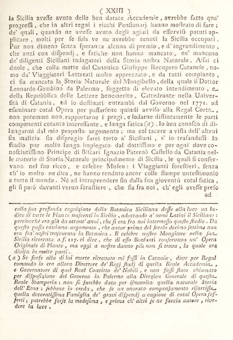 c XXfTI la Sicilia aveffe avuto delle ben dotate Accademie , avrebbe fatto que* progrefli , che in altri regni i ricchi Ptinfìonarj hanno modrato di fare ; de’ quali, quando ne avefìfe avutO' deglr ag:iati da elTervifi' potuti ap*^ plicare , molti per fe fola ve ne avrebbe teiintf la Sicilia occupati , Pur non dimeno fenza fperanza alcuna di premia, e d’ ingrandimento ^ che anzi con difpendj , e fatiche- non hanno' mancatov ue mancano de’diligenti Siciliani indagatori' della Storia noftra Naturale, Affai ci duole , che colia^ motte dei Canonico Giufèppe Recupero Catanefe , uo- mo da’Viaggiatori'Letterati molto apprezzato , e da tutti compianto , ci fìa mancata, la Storia. Naturale del Mbiigibello , della quale il Dottor Leonardo Gambino da Palermo , foggetto di elevato intendimento , C-o della Repubblica delle Lettere beneinerito , Cattedrante’ nella Univer- lità di Catania, ed io-defflnatb entrambi dal Gbverno> nel i77r. ad efamiiiare coteil Opera, per palTarfeae quindi avvifo' alla Regai Corte^ , non potemmo non ,rapportarne i pregi, e lodarne difflntamente le parti componenti cotanto intereffaiite , e lunga fatica . lo ben conofco di di- lungarmi dal mio propoflo argomento r ma^ col tacere a vifla dell’ altrui fìa malizia- fìa- difpregio farei torto^ a’ Siciliani , s’ io trafandalli lo fludio pur moItO'lungo impiegato dal- dottiffìmo e per ogui' dove co- nofdutifìlmo Principe di Bìfcari Ignazio Paterno Cafìello da Catania nel- le materie di Storia-Naturale principalmente di Sicilia , le quali fì confer- vano. nel fuo riccO', e celebre Mufeo :: i Viaggianti forefìieri, fenza eh’ io molto' ne dica , ne hanno rendiuo ancor colle Rampe untefìimonio a tutto il mondo . Né ad intraprendere fin dalla fua gioventù cotal fatica ^ gli fì parò davanti verna forafìiere',, che fìa fra noi v eh’ egli aveffe prefo colla fua profonda cognizione delia Botanica Siciliana dejfe alla luce un fa- dice di tutte le Piante nafeentì in Sicilia ^ adattando a’ nomi Latini II Siciliano i perciocché era già da ottanti anni-, che fi era fra noi ìntermefjo qaefto Jiudio . Da quefito pafjo caviamo^ argomento , che ancor prima del fecola decimo fettìmo noa era fra' nojtri trafcurata la Botanica . Il celebre nojtro Màngitore' nella' fucu Sicilia ricercata af.iìf»cl dice ^ che di efjo Bònfanti confervava un' Opera Originale dì Piante y ma oggi a nofro danno pili now /I trova -, la quale erc^ divija in molte partiC (^a')Se forfè alla di Ini morte ritrovato mi fojjl'ia Catania', dóve per Regai comando io: era allora^ Direttore de* Regj fhidj di quella Reale Accadcmicu , e Governatore di quel Reai Convitto de' Nobili y e non fojfi. fiato chiamato per difpofiizione del Governo in Palermo alla' Dlre^ion Generale di quejta^ Reale Stamperìa '-, non^ fi farebbe data per ifrnarriia^ quella naturale Storia delP Etna ; /ebbene io creda'y che fe un onorato^ compenfa mento rìfarciffe^ quella de co ratijfi ma Famiglia de' gravi difpendj a-cagione di cotal Opera fof^ fertl 5 potrebbe forfè la medefitna ^ e prima QÌf altri Je ne faccia autore , rivc-> dere la luce ^