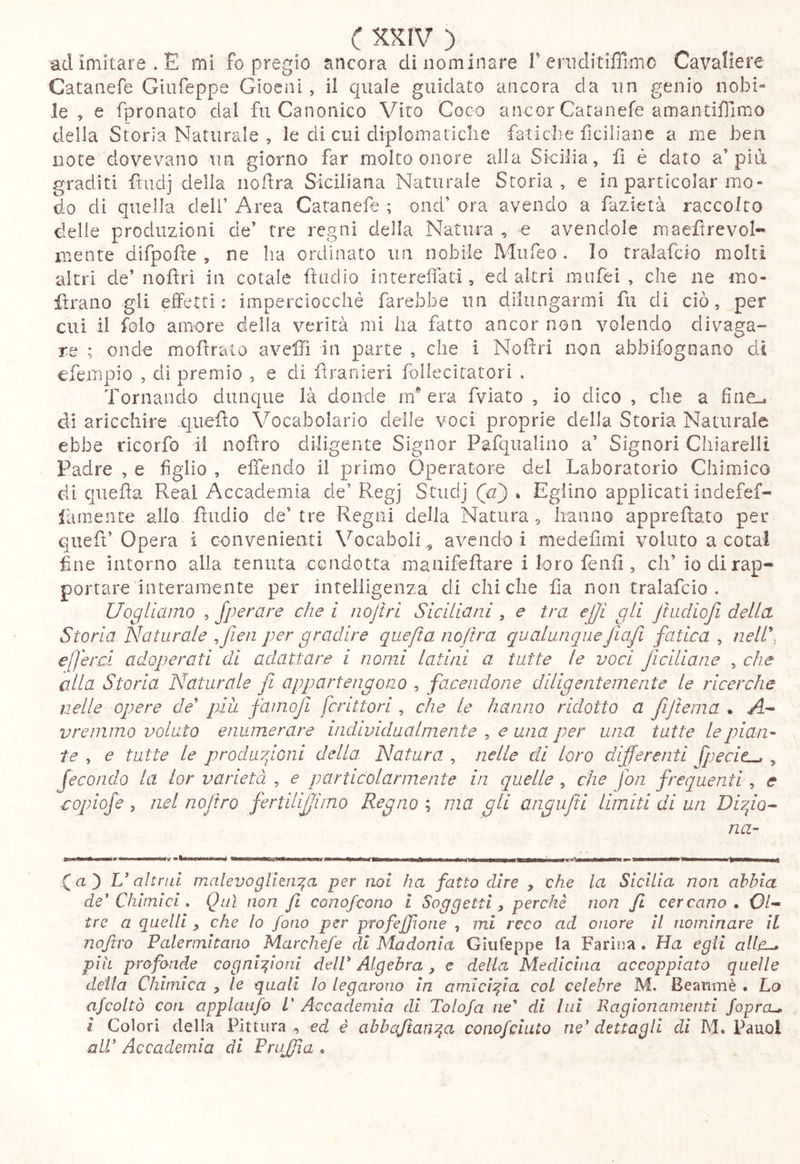 ad imitare. E mi fo pregio ancora di nominare T eriiditifììmo Cavaliere Catanefe Giiifeppe Gioeni, il quale guidato ancora da un genio nobi- le , e fpronato dal fu Canonico Vito Coco ancor Catanefe amantiflimo della Storia Naturale , le di cui diplomaiiclie fatiche ficiliane a me ben note dovevano un giorno far molto onore alla Sicilia, fi é dato a’pia graditi ftudj della iiofra Siciliana Naturale Storia, e in particolar mo- do di quella deli’ Area Catanefe ; ond’ ora avendo a fazietà raccolto delle produzioni de’ tre regni della Natura , e avendole maefìrevol- luente difpofte , ne ha ordinato un nobile Mufeo . Io tralafcio molti altri de’nofìrì in cotale daclio i n ter ella ti, ed altri mufei , che ne mo- iìraiio gli effetti : imperciocché farebbe un dilungarmi fu di ciò, per cui il foto amore della verità mi ha fatto ancor non volendo divaga- re ; onde mofìrato avefTì in parte , che i Nofìri non abbifognano di efempio , di premio , e di firanieri follecitatori . Tornando dunque là donde m* era fviato , io dico , che a fine..* di aricchire .c]iiefto Vocabolario deile voci proprie della Storia Naturale ebbe ricorfo il nofiro diligente Signor Pafqualino a’ Signori Chiarelli Padre , e figlio , effendo il primo Operatore del Laboratorio Chimico di qiiefla Reai Accademia de’ Regj Studj (a') % Eglino applicati indefef- famente allo fìudio de’tre Regni della Natura, hanno apprefìato per queft’Opera i convenienti Vocaboli , avendo i medefimi voluto a cotal fine intorno alla tenuta condotta manifefìare i loro fenfi , eh’ io di rap- portare interamente per intelligenza di chi che fia non tralafcio . Uo^Hamo , Jperare che i nofìri Siciliani , e tra ejji gli Jtadiojl della Storia Naturale ^ fien per gradire qiiefta nofira qualunqueJiafi fatica , nell\ efjercL adoperati di adattare i nomi latini a tutte le voci ficiliane , che alla Storia Naturale fi appartengono , facendone diligentemente le ricerche nelle opere de più famofi fcrittori , che le hanno ridotto a fiifiema • vremmo volato enumerare individualmente , una per una tutte le pian- te , e tutte le prodiiyfoni della Natura , nelle di loro differenti fpecic^ , fecondo la ior varietà , e particolarmente in quelle , che fon frequenti, e aopiofe , nel nofiro fertilijjìmo Regno ; ma gli angufiti limiti di un Diyfo^ na- Qaà U altnd malevogtlen^^a per noi ha fatto dire , che la Sicilia non abbia de'Chimici , Qui non fi conofeono i Soggetti, perchè non fi cercano. Ol- tre a quelli , che lo fono per profejfone , mi reco ad onore il nominare IL nofiro Palermitano Marchefe di Madonia Giiifeppe la Farina . Ha egli pìh profonde cognizioni dell' Algebra y e delia Medicina accoppiato quelle detta Chimica y le quali Io legarono In amicizia col celebre M. Beanmè . Lo ajcoltò con applatifo L' Accademia di Tolofa ne' di lui Ragionamenti foprcu i Colori della Pittura , ed è abbafiant^a conofchito ne' dettagli di M. Pauol all’ Accademia di Pnijfia .