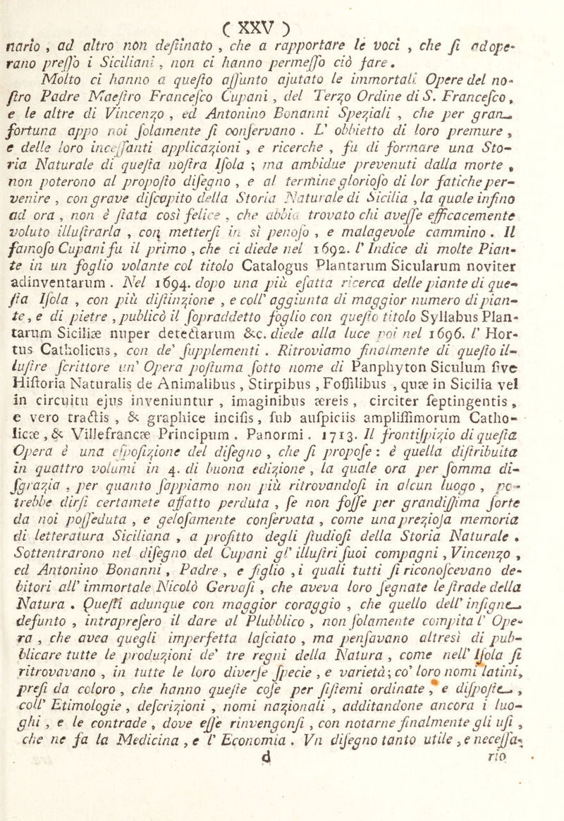 CXXV) narìo , od altro non dejìlnato , che a rapportare le voci , che J1 adope* rano pf‘cl]o i Siciliani^ non ci hanno perme[fo ciò fare. Molto ci hanno a quejto afjanto ajutato Le immortali Opere del no^ ftro Padre Maejtro Francefco Clip ani ^ del Teryp Ordine di S, Francefco ^ € le altre di VincenT^o , ed Antonino Bonanni Spey^iali , che per grari^ fortuna appo noi Jolainente fi oonjervano . U obbietta di loro premure , e delle loro iiicefanti opplica7jioni , e ricerche , fu di formare una Sto^ ria Naturale di quefta nojtra Ifola ; ma ambidue prevenuti dalla morte » non poterono al propofio difegno ^ e al ferminegloriofo di lor faticheper-^ venire , con grave difcapito della Storia Naturale di Sicilia , la quale infno ad ora ^ non è fata così felice ^ che abbia trovato chi aveffe efficacemente voluto illulirarla , coii metterji in sì penofo , e malagevole cammino . Il famofo Cupanifu il primo , che ci diede nel 1692. l'Indice di molte Pian* te in un foglio volante col titolo Catalogus Plantarum Sicularum noviter aclinventarum . Nel i'6g^.dopo una pili efatia ricerca delle piante di que^ fa Ifola , con piu diJtin7fone , e colt aggiunta di maggior numero di pian- te ^ e di pietre ^ publicò il fopraddetto foglio con quejto titolo Syllabus Plan- tarum Siciliae nuper deteftarum 3<q, diede alla luce poi nel 1696. /’Hor- tus Catholicus, con de Jupplementi , Ritroviamo finalmente di quejto il- iLijìre fcrittore un Opera pojtuma fatto nome di Panphyton Siculum Pve Hifloria Naturalis de Animalibus, Stirpibus , Foflilibiis , quae in Sicilia vel in circuitu ejus inveniuntur, imaginibus aereis, circiter feptingentis, e vero traflis , graphice incifis, fub aufpiciis ampliffimorum Catho- licae,^ Villefrancae Principnm . Panormi, II frontijphfo dlquejta Opera è una crpofi7fLone dei difegno , che fi propofe : è quella diftribuita in quattro volumi in 4. di buona edbfone , la quale ora per Jomma di- fgra7fa , per quanto fappiamo non più ritrovandojl in alcun luogo , pc^ irebbe dir fi certamete affatto perduta , fe non fojfie per grandijjima forte da noi poffeduta , e gelofamente confervata ^ come unaprefoja memoria di letteratura Siciliana , a profitto degli Jtudiofii della Storia Naturale • Sottentrarono nel difegno del Cuponi gl illujtri Juoi compagni, VinceiiT^o , cd Antonino Bonanni , Padre , e figlio , i quali tutti fii rìconofcevano de^ bitori all immortale Nicolò Cervafii , che aveva loro Jegnate leJtrade della Natura • QueJIi adunque con maggior coraggio , che quello dell infiignc^ defunto , introprefero il dare al Plubblico , non folamente compita l Ope-^ ra , che avea quegli imperfetta lafciato , ma penfavano altresì di pub- blicare tutte le prcduyfoni de tre regni della Natura , come nell IJola Ji ritrovavano ^ in tutte le loro diverje fpecie , e varietà'^ co loro nomi latini^ prefi da coloro , che hanno quelle cofe per fijtemi ordinate * e difpojic^ , coll Etimologie , defcrhfoni , nomi naTfonali , additandone ancora i luo- ghi , € le contrade , dove efije rinvengonfi , con notarne finalmente gli ufi ^ che ne fa la Medicina , e l Economia , Vn difegno tanto utile ^ e necejjl^ d rio * ì