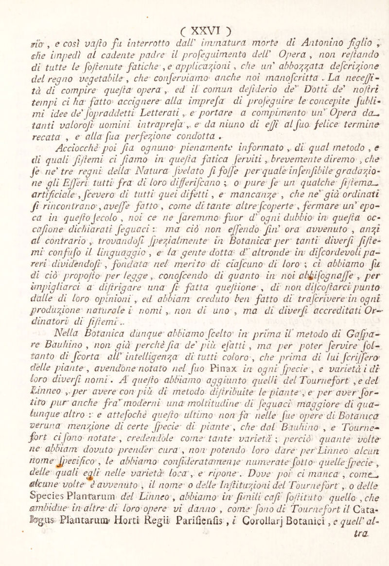 nb', e così vcLjto fa interrotto dall' ininiatara morte di Antonino figlio ^ che impedì ai cadente padre il profeguimento dell' Opera ^ non reftando di tutte le foltenate fatichep e appUca7fitii ^ che un abbov^y^ata deferitone del regno vegetabile., che^ confervlamo^ anche noi mano fritta . La necejji^ tà di compire quejta operaed il cornan dejìderio de^‘ Dotti de noftrì tempi ci ha fattoi accignere alla impreja di projegaire le concepite Jubli* mi idee de fop raddetti Letterati e portare a compimento^ un^'Opera dou, tanti valorojl uomini intraprefa\.. e’ da ninno di ejji alfua felice, termine recata , e alla fua perfeyfone condotta . Acciocché'poi Jla ognuno’ pienamente informato ,, di- qual metodo , e di quali fijtemi ci fiamo in quejta fatica ferviti ^ brevemente diremo che fe neutre regni: della Natura fvelato fi foffe per quale infe nfibile^ grada tJo- ne gli Effe ri tutti fra di loro differifeano ; o pure Je un qualche- fiJtema^ artificialepfcevero di tutti quei difetti a mancany^ep che nefiià ordinati fi rincontrano^ ave fé fattoi come di tante altre fcoperte\ fermare' un epo- ca in quefiojecolo ^ noi ce ne faremmo fuor d^ogni dubbiosa quejta o<r- cajìone- dichiarati Jeguaci i- ma ciò non ejfiendo fini ora avvenuto anfi al contrario trovandofi fpeyfalmenta in Botanica per tanti diverfii fiijte^ mi confa fo il linguaggio , e^ la gente dottai daltrondé‘ iw dijc or devo li pa- reri dividéndoji, fondata nel merito di ciafcuno diloro ^ ci abbiamo fa di ciò propojio per legge, conoficendo di quanto in noi ab^ifognafife , per imjngliarci a diJt rigare una fv fatta quejtionep di non difcojt arci punto dalle di loro opinioni^ ed ahhiam creduto ben fatto di traferiveredn ogni produyfone-naturale i nominon di uno ^ ma di diverfi accreditati Or-- dinatori di JìJiemi.. Nella Botanica dunque-abbiamo JceltoNn prima H metodo di Gafpa- re Bau Inno non gui perché fia de pia efatti, ma per poter fervire Jol- tanto di feorta all intelligenyg di tutti coloro^ che prima di lui jerifiero- delle piante-., avendone notato nel fio Pinax in ogni fpecle , e varietà idi loro diverfi nomi\ A quejto ablnamo aggiunto quelli delTourriefort .,e del Linneo ^ per avere con piu di metodo, dijiribuite le piante-^ r per aver -Jor- tito pur anche fra modemi una moltitudine' di feguoci maggiore di qua- lunque altro r e attefochè quejto ulitimo non fa nelle fue opere di Botanica veruna menyfione di certe fpecie- di piante, che dal B aulii no , e Tourne- fon cifono notate, credendole come'tante varietà c perciò quante' volte' ne abluam dovuto prender cura', now potendo loro dare' per Linneo alcun nome firecifico', le abbiamo- confideratanienìe numerate fati o^ quelle fpecie , delle quali egli nelle varietà Loca', e ripone-. Dove jwi cimancap comc^ dicane volte é avvenuto , il nome- o delle liijtitiryfioai del Tourneforto delle Species Plantarum^ del Linneo , abbianio' irrfimilicafi foliituto quello', che (ambidue-ire altre’di loro’opere vi danno , come - fono di fournefort il C-àldi^ Fiaiuaruoi^ Horci Regii Parifieiifis , l Caroliurj Botanici, c quell aE tra