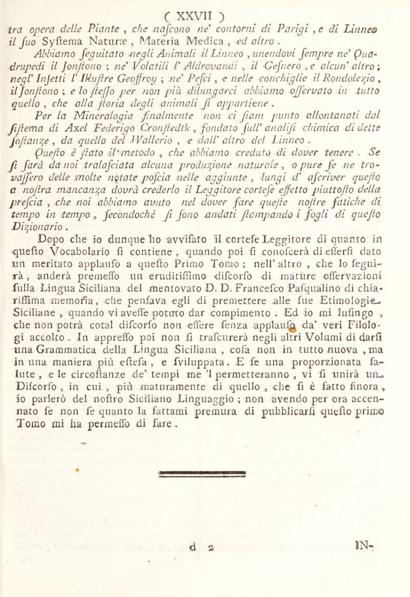 tra opera delle Piante , che najcono ne contorni di Parigi , e di Linnew il Juo Syfìema Naturae , Materia Medica , ^ed altro . Abbiamo Jeguitato ^legli Animali il Linneo ^ unendovi Jempre ne Qna^ .drupedi il Jon/tono ; ne Volatili 1 AUlrovaiidi , il Gefnero , e alcun altro ; negl Injetii l lUuJtre Geoffroy ; :ne Pejci , e nelle conchiglie il Rondoleyyo , il Jonftono \ e lo Jte[Jo per non pia dUiingarci abbiamo ojjervato in tutto quello , che alla jtoria degli animali fi appartiene . Per la Mineralogia finalmente non ci fiam punto allontanati dal fijtema di Axel Federigo Cronjtedtk ^ fondato full analifi chimica di dette foftanv^e , da quello del LVallerio , e dall altro del Linneo . Quefto è fiato dLmetodo , che abbiamo creduto di dover tenere . Se fi farà da noi iralafciata alcuna produyfone .naturale ^ o pure fe ne tro^ vaffero delle molte notate pofeia nelle aggiunte ^ lungi d aferiuer quejio a nojìra mancanyp dovrà crederlo il Leggitore cortefe effetto piuttojto della prefeia , che noi abbiamo avuto nel dover fare quefte nojire fatiche di tempo in ttempo ^ fecbndochè fi fono -andati ftampando i fogli di qaafto Di fon ario . Dopo che io dunque ho uvvifato 11 cortefe Leggitore di quanto In -quefto Vocabolario fì contiene, quando poi fi conofeerà di efferfì dato un meritato applaufo a qiiefìo Primo Tomo ; nell’ altro , che lo fegui- rà, anderà premelTo un eruditifllmo difcoiTo di mature offervazioni filila Lingua Siciliana del mentovato D. D. Francefeo Pafqualino di chia* riflima memona, che penfava egli di premettere alle lue EtimoIogi€L. Siciliane , cpiando vi aveffe potuto dar compimento . Ed io mi Infìngo ^ che non potrà cotal difcorfo non effere Lenza applaui^ da’ veri Filolo- gi accolto .. In apprelìd poi non fi trafcurerà negli altri Volumi di darli una Grammatica della Lingua Siciliana , cofa non in tutto nuova , ma in una maniera più eftefa , e fviluppata. E fe una proporzionata fa-» Iute , e le circofìanze de’ tempi me ’I permetteranno , vi fi unirà uii^ Difcorfo , in cui , più maturamente di quello ^ che fi è fatto finora , io parlerò del noftro Siciliano Linguaggio ; non avendo per ora accen- nato fe non fe quanto la fattami premura di pubblicarfi quefìo primo Tomo mi ha permeffo di fare, d a