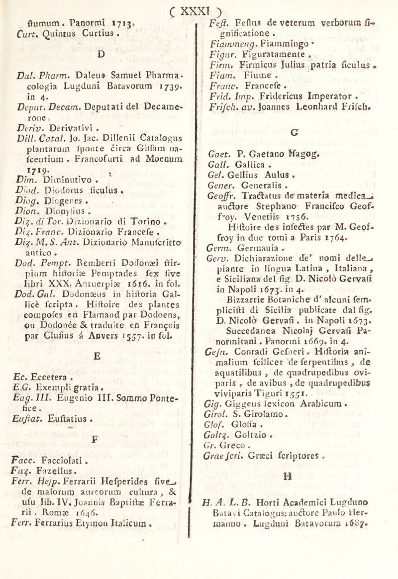 fìumum. Panormi 1713» Cart^ Quintus Curtius . D Val, Pharm, Daleus Samuel Pharma- cologia Lugduni Batavorum 1739. in 4. Deput, Decam, Deputati del Decame- ron e VerIV, Derivativi • DHL CataL Jo. Jac. Dillenii Catalogus plantarum Ipoiue circa GilTam na- icentium ► FrancofurtI ad Moenuni Dìm, Diminutivo . Dhyd. D iodoriis liculus » Dìog, Diogenes . Dion, Dionyiius ► Ì9/^. (i/Tur. Dizionario di Tarino. Di^, Frane. Dizionario Francefe . Dì:^,M,S. Ant, Dizionario Manuferitto antico . Dod, Pewpt, Remberri Dodonaei ftir- pìum hilloiiae Pemprades fex live libri XXX. Antuerpi^ 1616. in fol. Vod, Gal, Dodonaeus in hiiloria Gal- licè fcripta. Hidoire des plantes compofes en Flamand par Dodoens, Oli Dodonée & traduite en Francois par Clufius à Aevers 1557. infoi. E Ec, Eccetera . E.G, Elxernpli gratia. Eug.llL Eugenio III. Sommo Ponte- fice . Eujiat, Enfiatius . F Face, Facciolati . Fa-^, Fazellus. Ferr, Hejp, Ferrarii Hefperides five-» de malorum aureorum cultura iifu lib. IV. Joaiuìis Baptìliae Ferra- rii . Romae 1646. Ferr, Ferrarius Etymon Italicum • Feji, Fefius de veterum verborum gnificatione . Fiainmeng. Fiammingo • Flgnr. Figuratamente . Finn, Firmicus Julius patria ficuius « Fiam, Fiume . Frane, Francefe . Frid, Imp, Fridericus Imperator . ' Frifch, av, Joannes Leonhard Frifch* G Gaet, P. Gaetano ffagog. Gali. Gallica . Gei, Gellius Aulus . Gener, Generalis . Geoffr, Tradlatus de‘materia medicali auélore Stephano^ Francifeo Geof- fmy. Venetiis 1756. Hifioke des ìnfeéles par M. Geof* froy in due tomi a Paris 1764. Germ, Germania « Gerv, Dichiarazione de* nomi delIe_-« piante in lingua Latina , Italiana , e Siciliana del fig. D. Nicolò Gervafi in Napoli 1673. 4' Bizzarrie Botaniche d* alcuni fem« pliciftì di Sicilia publicate dal fig. D. Nicolò Gervafi . ia Napoli 1673« Succedanea Nicola; Gervafi Pa» normitani. Panormi 16Ò9. in 4. Gejn. Conradi Gefoeri. Hifloria ani- malium fcilicet de ferpentibiis ^ de aquatilibus > de quadrupedibus ovi- paris , de avibus , de quadrupedibus viviparis Tiguri 15^1. Gig. Giggeus lexicon Arabicum . GiroL S. Girolamo. Glof, GloHa . Golt:^, Goltzio . Gr, Greco . G/ 'aejeri. Graeci feriptores . H H. A. L. B, Horti Academici Lugduno Batavi Catalogus;auclore Paulo Her- manno. Lugduni Batavorum iólì/.