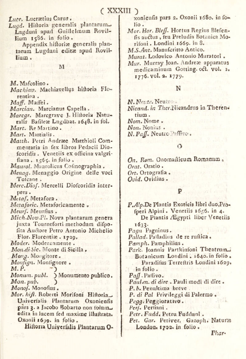 xonienfis pars 2» Oxonìi 1680. in fo- Lacr, Liicrsetius Carili • Lugd. Hiftoria generalis plantarum-. Lugduni apud Guillelmum Rovli- lium 1586. in folio. Appendix hilìorÌ3e generalis plan- tarum Lugduni editse apud RoviL lium . M M. Mafcolino. Machiav» Macluavellus hiftoria Flo- | rentina • | Maff. IVIafFei. I Marciarle Marcianus Capella « i Marcgr. Maregrave J. Hiftoria Natu- rali Bafìleae Lugdi^at. 1648. in foL Mart. Re Martino . Marte Martialis. Matthe Petri Andrsee MatthiolI Com- mentaria in fex libros Pedacii Dio- feoridis . Venetiis ex officina valgri* ftana . in folio . MauraL Maurollcus Cofmographia . Menag, Menaggio Origine delle voci Tolcane . MerceDlof. Mercelli Dlofcoridis inter- pres . Mctafe Metafora. Metaforlc. Metaforicarnente Meurf, Meiirfius . Mlch.Nov,Ple Nova plantarum genera juxta Tourneforti raechodum difpo- llta Auélore Petro Antonio Midi elio Flor. Florentiae . 1729, Moder. Modernamente . Mon.dl òlc^ Monte di Sicilia » Mong, Moraliore • Mon/lgri, Monlignore • M. P. Monam. piibL y Monumento publico * Mon. pab, ) Monofe Monoftus • Mor. hi fi. Roberti Morifoni Hiftorla-. ^ Univerialis Plantarum Oxonienfis pars 3. a Jacobo Bobarto non folumu edita in lucem fed maxime illuftrata* Oxonii 1699. in folio . Hiftoria Uaiycrfalis Plantarum 0« lio. Mor. Hor. BleJJ. Hortus Regius Blefen- fts aiicius;, teu Preludia Botanica Mo- rifoni • Londini 1669. in 8. M. S>Ant. Manuferitto Antico. Murat. Lodovico Antonio Muratori • Mar. Murray Joan. Andrei apparatus medicaminum Gotting. oci. vol. 2» 1776. voi. a. 1779. N N, NcEtf. Neutri' ^ Nlcand. in T/ier.Nicandnis in Theren* tium. Nom. Nome Non. Nonluf . N. Pajfe NeuUo <» O On. Rom. Onomaftkurn Romanum a Orat. Oratio . Orte Ortografìa . Ovide Ovidius . P P^AlpeDe Plantis Exoticis libri duo,Pro* fperi Alpini. Venetiis 1656. in 4, De Plantis zffijgypti liber Venetiis *^33- Paga Pagninus. Pailad. Palladius de re ruftica • Pamph. Pamphilius. Park. Joannis Partkinfoni Theatrumd Botanicum Londini . 1640. in folio* Paradifus Terreftris Londini 1629* in folio . PaJJ . Palli vo. Paaldn. di dire . Pauli modi di dire • P. Penultima breve. P. di Pai Privileggi di Palermo * P^^^. Peggiorativo. Perje Per lia ni . Petr, Fnddt Petra Fudduns . Pet. Gar, Petiver. Gazoph* Nat urte Loadom 1702» in folio Phar^