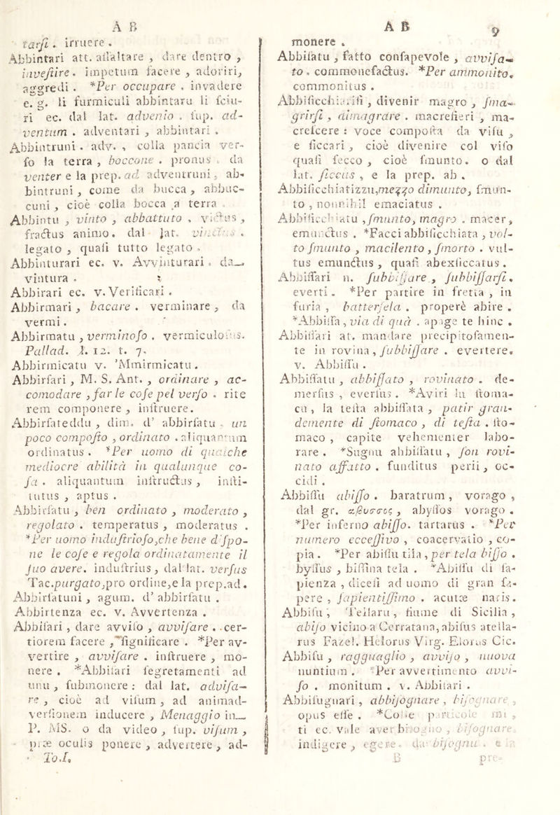 tarfi. irruere. Abbintari att. ailkltare , dare dentro ^ invejtire. impclinii facere^ adoriri^ ao-<yredi . occupare , invadere e. g. li furmiculi abbìntaru li fciu» ri ec. dal lat. advenio . i'up. ad- ventum . adventari abbintari . Abbintruni. adv. ■» colia pancia ver- fo la terra , boccone . pronus . da venter Q ì?i piad adveniruiii^ ab^ bintruni ^ coinè da bucca ^ alìbuc-* cuni , cioè colia bocca a terra . Abbintu vinto ^ abbattuto , yìC>us fraélus animo, dal jat. vinclum. legato } quali tutto legato , Abbinturari ec. v. Avviiiturari ® da_^ vintura . ? Abbirari ec, v. Veridcari. Abbirmarì bacare . verminare ^ da vermi. Abbirmatu , verminofo , vermìculodiS. Pallad, i. 12. t. 7. Abbirmicatu v. ’iMmirmicatu. Abblrfari , M. S. Ant. , ordinare , ac- comodare sfarle cofe pel verfo . rite rem componere^ initruere. Abbirfateddu dini. d’ abbirfatu . un poco compojto ^ordinato . aliqua uni ordinatus . ^Fer uomo di quaiche mediocre abilità in qualuncpie co- fa . aliquantum Inltruèìas inili- lutus , aptus . Abbìrlatu ^ ben ordinato ^ moderato , regolato . temperatus , moderatus . ''*Fer uomo induftriojo^che bene d^fpo- ne le cofe e regola ordinatamente il Juo avere, induiìirius ^ dal lar. verfus T^c.purgatojpro ordine^ela prep.ad. Abbìrl'atuni ^ agum. d’ abbirfatu . AJrbirtenza ec. v. Avvertenza . Abbifari , dare avvilo ^ avvifare . .cer- tiorem facere ^Afìgnilicare . *Per av- vertire , avvifare , inftruere , mo- nere . ^xAbbiiari fegretamenti ad unii ^ fubinouere ; dal lat. odvifa-- re j cioè ad vifum ^ ad animad- verdonem inducere , Menaggio iii— P. 1\1S. o da video ^ fup. vifurn , Uite oculis ponere, advertere, ad- ' To J» monere . Abbifatu , fatto confapevole , avvifa^ to, corarnoncfaclus. *Per ammonito,, commonitas . Abbidcchìanid , divenir magro , fina^^ grirjl , aunagrare , inacrederi , ma- crefeere : voce coinpoda da vidi , e decari , cioè divenire col vifo quad fecco , cioè fmunto. o dal ìat, ftccas , € la prep. ab . Abbidcchiatizzu,me:^':fo dimantoj fmun- to , nonnihil emaciatus . Aibbidech'atu ,/munto, magro , macer, emjanclus , *Facci abbidechiata , i?o/- to fmunto , macilento , /morto . vul- tus emunélus , quad abexficcaius . AboiiTari n. fuhbljjarejuhhiffarfi everti. ’^Per partire in fretta, in furia , batter]eia , properè abire , AAbbilfa, u/a h/ qua . ?q^ ige te liinc • Abbiiiari al. mandare precipìtofameu- te in rov'ni'à , fubbijjare , evertere® V, Ab bili LI . Abbirfatu , ab biffato , rovinato . de- merdis , everfiis . AAviri in ftoma- cu , la iella abbiffata , patir gran- demente di fiomaco , di tejta , Ilo- maco , capite vehenienier labo- rare . *Sugiiii ahbidatu , fon rovi- nato affatto, funditus perii, oc- cidi . Abbiiìu abiffo , baratrum , vorago , dal gr. ci/2v(r<rcg, abylfos vorago , ^Per inferno abifjo, tartarus . *Pet numero eccejjìvo , coacervatio , co- pia . ^Per abitili tiia , per tela bijjo . bylina , blftlna tela . ^Abilfu di fa- pienZa , diced ad uomo di gran fa- pere 5 fapientijjhno , ac ut ce natis, Abbifii ’l'eilaru , duine di Sicilia , abijo vicino a Cerratana, abiius atella- rus Fazel. Helorns Virg. Fdoras Cic. Abbifu , ragguaglio , avvijo , nuova iiuntinm . -Per avvertimento avvi- fo , monitum . v. Aobiiari . Abbiiliguari , abbijognare , hìjognare, ^ opus effe , *CoÌ'e particoìe mi , ti ec. Ville aver broglio, hìfognare, indigere^ . Cuc hifogna , e .11 B pre-^