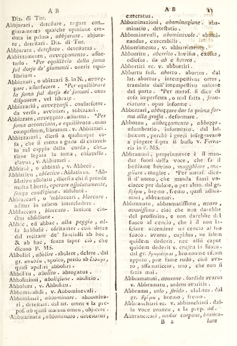 Diz. di Tur. Abbjurari, deteitare , negare, coti-, giurainento c^ualche opinione cre- duta ifì > cibhjarare . abjura- re , deteliari • Diz. di lur. Abbjuratu , df^tejiato . deteliatua . Abbizzainentu , avve^:^amento . aflue- tudo . equilibrio della Joma fui dorfo de\giumejui • oneris equi- librium . ^ . -,^1 Abbizzari, o abiziari S. niN. ’ zare . aiTaefacere . ’'Ptr equilibrare la /orna fui dorfo de'Joinan . onus (lifponere , vel librar.e . Abbizzarili, avve^^arjt . confuefcere. da verbi, avvirlari , abbizzau . Abbizzatu, avve^^ato . «ifluetiis . ler fama acconciatalo equilibrata .ouns coinpoiìnim, libratum . v. Abbizzaii . Abbiziaturi, diceii a qualunque co- fa che lì metta a giiiia di cmavel- lo nel cappio deila corda , cne^ tiene leaiata la loma , cluavetlo . cCis . V. Abbizzai-i . Abbizzb,’oabbizzt,v.Abbecè. Abblativii , ablativo . Ablativus.. Ab- blativii aflolutu , diceh a chi li preade molta l-bertA, operare ajjolatamente, fenra condivone. ablolutè . AbbliLari , o ’mbluccari , bloccare . aditus ili urbcra intercludere . Abbbiccatu , bloccato . laxiore eia- cbiis obli dio ne . ^ Abboc , ed abbac 5 alla la hahhalà . olcitaiuer . cosi detto dal recitare de’ fancinlli ab hoc , & ab hac, lenza laper ciò, che dicono P» MS. Abboliri , abolire .abolere , delere . dal gr. cL7ra)-hio) , apolèo, perdo ab quali apoliri abboliri . Abbolini , aboiìro . abrogatus Abbolizioai, abolizione * abolitio. Abbolutu , V. Abbolitu. Abbominabili , v. Aobominevirli. ^ Abbominai i, abootninare. abooinina- ri , deteltari. dal iat. omeii e ìa pre- pof. ab quali maiiiin omeu , objicere . Abboiiiinatu ^abboinincuo . aeieiUius, cxecratus. Abbominazioni, .abominazione . abo- minatio , deteftatìo . Abbominevuli, abominevole . ' abdbii- ifiandus , execrabiìis . ' ^ Abborrimentu, v. abburrirtieWli. ' ^ * Abborritii , aborrito . ìnvilus , èiedrus odiofus . da ab e horreó . Abbortiri ec. v. abburtirì . Abbortu full, aborto . abortus . dal lat. abortus , intempeltivus orttis , translato dall’interapeftivo na(cer<ì: del parto . T^er raetaf. li dice di cola imperfetta , o mal fatta , Jean- datura . opus informe . Abbozzar!^ abbozzare dar la f rlma for» ma alla grojja . deformare . Abbozzi!, abbozzamento y ahb&zz^ * a dii mb ratio, in format io., dal lat. b/./oru/rz., perchè i greci infegnavano a' pingere liipra il buffo V. Ferra- rlo in P. AlS. Abbraraari , imopriamente è il man- dar fuori ileTla voce , che ' fa il belliame bovino , mugghiare , ma^ gllare muglio » *Per nietaf. dice- lì cP uomo, che manda fuori vo- ciacce per dolore, o per altro, dal gr. , bremo , fiemo , quali adhia- raari, abbrainari. Abbramatu, abbramatiflimu , avaro , avarijjìino . cioè che non darebbe del profferito, e non darebbe dii fuoco al cencio , che è il non la- feiare accendere un cencio al luo fuoco . avarus , cupukis , ne la lem quidem dederit, nec allii caput quidem dederit v. crufea in fuoco , dal gr. (timido fi'XI , broinaoiuo e icam appeto , prae fame rudo , cioè ava- ro, alfamaticcio , uno, che non B fazia mai. Abbiaiiiatuni, avarone . fordkle avarus V. Abbramatu , ardens avaritia . Abbraniu, urio , Jtrido . ululatus . dal gr. bremo , fremo. Abbrauchiari ec. V. abbiancliiari . dal- la voce vrancu , e Ia prep. ad , Abbraacicaii, andar carpone^ branco^ B /a