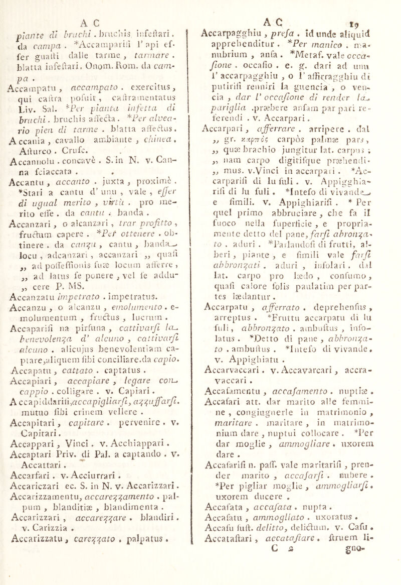 piante di . bruchis hifeiìari. da campa, ^Accaiiipariil Tapi ef- fer guaiti dalle tarme , tarmare . blatta infedari, Onom. Rom. da cani- pa • Accamptttii accampato, exercitus^ qui caitra , caitraineiitatus Liv. Sai. ^Per pianta inflata di hnichi, bruchis afFecla . *Pc’r alvea^ rio pieii di tarme . blatta a lfe Pus. Accalda, cavallo ambiaute , chinea , AlHirco . Crufc. Accannolu .concave . S. in N. V. Can- na fciaccata . Accantu , accanto . juxta , proximè . ’^Stari a canta d’ una , vale , efjer di ugual merito , vktli . prò me- rito elle . da cantu .• banda . Accanzari, o alcanzari , trar profitto , frucìum capere . *Pe'/' ottenere . ob- tinere . da canali , canta , ])anda_^ loca , adcanzan , accanzari ,, quali ,, ad poirefiioids fate locum atterre > ,, ad latus fe ponere , vei fe addu- „ cere P. MS. Accanzatii Impetrato . impetratus. Accanzu , o alcanzu , emolumento . e- molumentum , frucdus , lucrum . Accaparifi na pirfuna , cattìvarfl leu benevolentia dP alcuno y cattivarfi alcuno . aiicujus benevolentiam ca- pi are,aliquem libi conciliare.da capio» Accapatu, cattato, captatus. Accapiari, accapiare , legare coiu cappio . colligare . v. Capiari . A cc7ipìdi.hriiì,accapigliarjìy anuffaifi. mutuo libi crinem vellere . Accapitari, capitare . pervenire . v. Capitari. Accappari, Vinci . V. Acchiappar! . Accaptari Priv. di Pai. a captando . V. Accattar!. Accarfari . v. Acciurrari . Accariczari ec. S. in N. v. Accarìzzarl. Accarizzamentu, accarenamento » pab pum , blanditÌ3e , blandimenta . Accarizzari , accareaare . blandiri. V. Carìzzia . Accarizzatu, carenato» palpatus. y Accarpagghiu , prefa » id linde aliquid apprehenditur . ^Per manico . n.-a- nubrium , ama . *Metaf. vale occrz« filone . occafio . e. g. dari ad unii P accarpag-ghiu , o P alBr/agghiu di pulirilì renniri la guencia , o ven-. eia , dar P occafione dì render lau pariglia .praebere anfani par pari re « ferendi . v. Accarpari. Accarpari ^ afferrare, arripere, dal ,, gr. z:xp?x-ò^ carpòs palmae pars^ quai brachio jungitur lat. car|)uì ; ,, nani carpo digìtifque praebendi- mus. V.Vinci in accarpari . */4.0- carpariiì di Ili filli . v. Appigghìa-- rili di hi filli . *Intefo di vivaade_^ e limili. V. Appighiarili . * Per quel primo abbruciare che fa i! fuoco nella fuperlicie , e propria- mente detto del farfi ahroiiia^ to , aduri . ^ParlaudoH di frutti, al- beri , piante, e limili vale farjl ahbroniatl . adiiri , iiifolari . dii lat. carpo ]iro Ice do , con fumo, quali calore folis paulatim per par- tes laedantur . Accarpa tu , afferrato » deprehenfus , arreptus . ^Fruttii accarpatu di hi fuli, abbroniato . ambultus , info- latus . M^etto di pane , abbronia- to . ambuftus . *liitefo di vivande. V. Appi ghia tu . Accarvaccari. y. Accavarcari, accra- vaccarì . Accafamentu , accafainento . mipiioa . Accafari att, dar marito alle femmi- ne , congiugnerle in matrimonio , maritare . maritare , in matrimo- nium dare , nuptui collocare . *I^er dar moglie , ammogliare . uxorem dare . Accafarili n. palT. vale marltarilì , pren- der marito , accajarfii » nubere . *Per pigliar moglie, ammogliarjl » uxorem ducere . Accafata , accafata » nupta . Accafatu , ammoglicito » uxoratus • Accafu Itili:. delittOy deliéfiim. v. Gafu • Accataftari, accatafiare . fìriiem li- C Si gno-